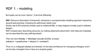 RDF 1. - modeling
But tuples can be more “atomic”, if we think differently.
RDF (Resource Description Framework): introduces a conceptual data modeling approach inspired by
several best practices, including the well-known dublin-core.
Similar role to ER schemas (mostly used on relational DB), or class diagram (mostly used in software
design).
RDF is based upon describing resources, by making statements about them: both data and metadata
can be described this way (self-described).
Then we have TUPLEs -> TRIPLEs! (actually QUADs, at least)
subject -> predicate -> object (+ context!)
Thus it is a multigraph labeled and directed: it's the best architecture for managing ontologies, and it
can be also managed more or less as a property graph.
 