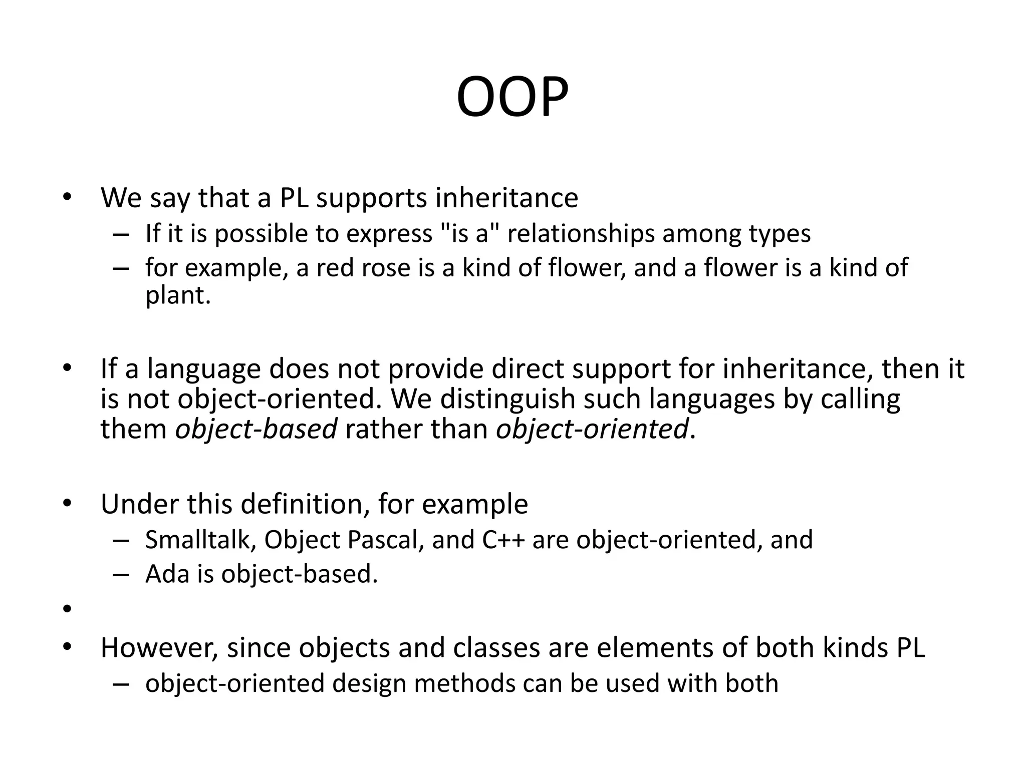 OOP
• We say that a PL supports inheritance
– If it is possible to express "is a" relationships among types
– for example, a red rose is a kind of flower, and a flower is a kind of
plant.
• If a language does not provide direct support for inheritance, then it
is not object-oriented. We distinguish such languages by calling
them object-based rather than object-oriented.
• Under this definition, for example
– Smalltalk, Object Pascal, and C++ are object-oriented, and
– Ada is object-based.
•
• However, since objects and classes are elements of both kinds PL
– object-oriented design methods can be used with both
 