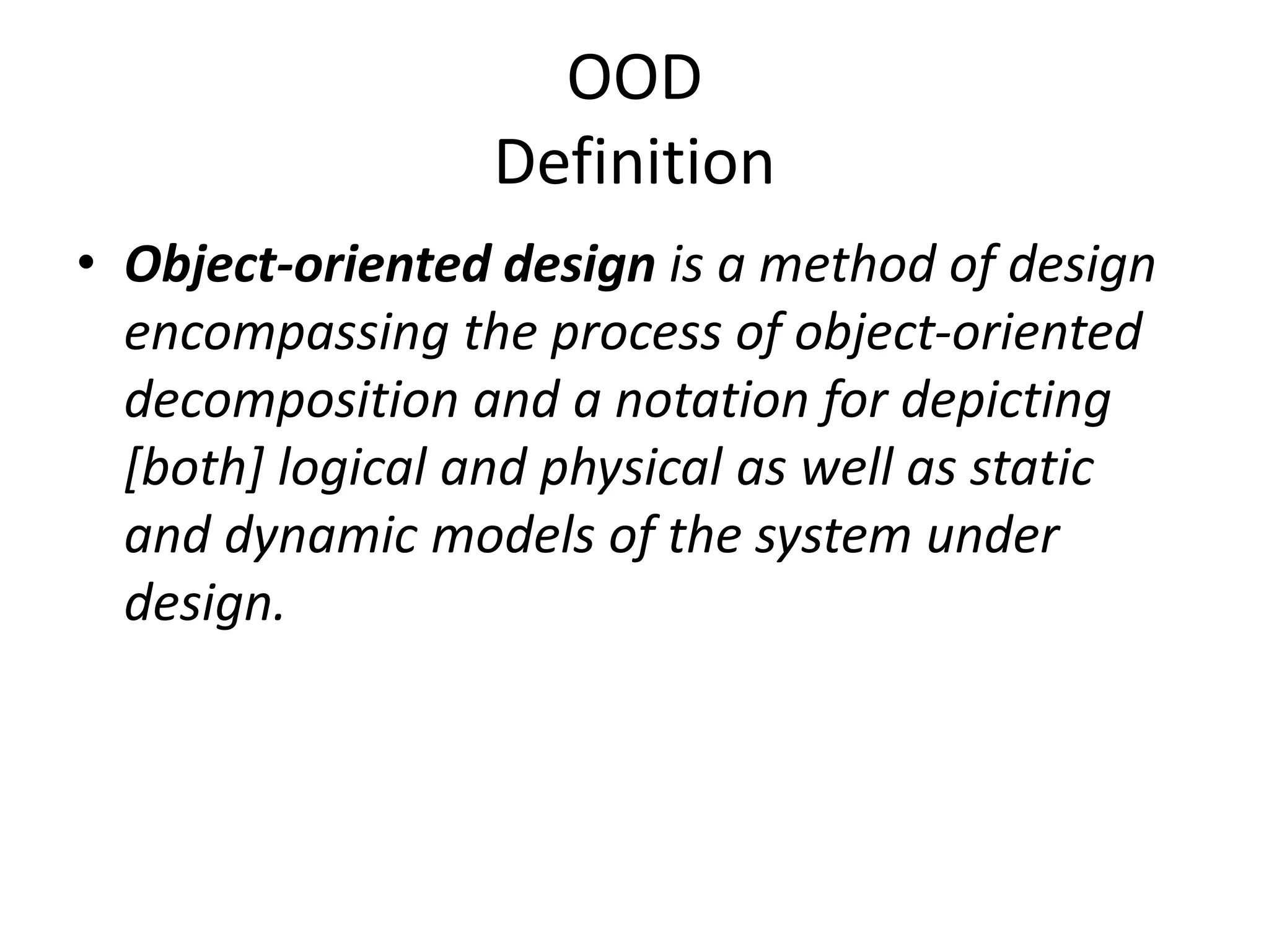 OOD
Definition
• Object-oriented design is a method of design
encompassing the process of object-oriented
decomposition and a notation for depicting
[both] logical and physical as well as static
and dynamic models of the system under
design.
 