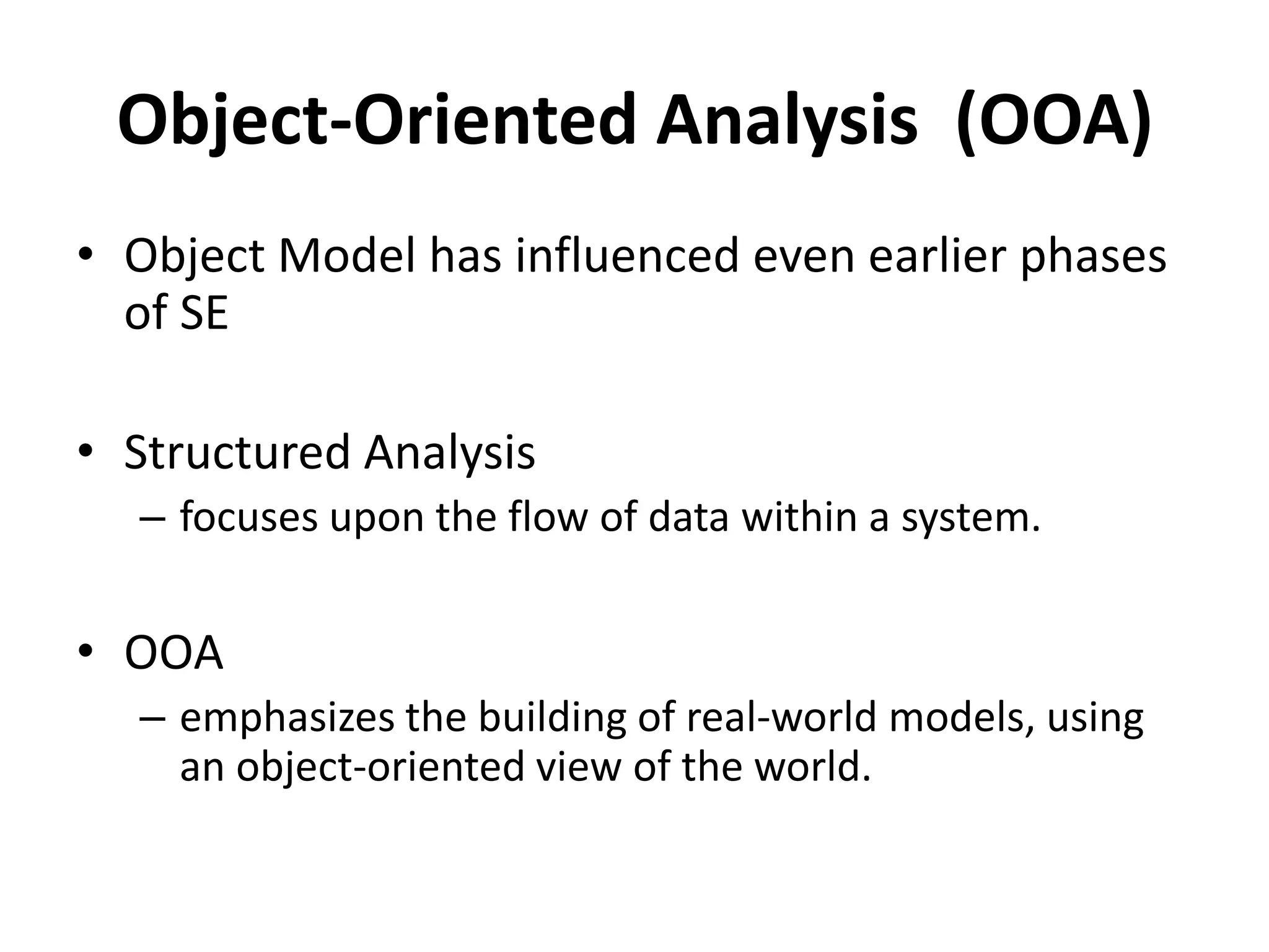 Object-Oriented Analysis (OOA)
• Object Model has influenced even earlier phases
of SE
• Structured Analysis
– focuses upon the flow of data within a system.
• OOA
– emphasizes the building of real-world models, using
an object-oriented view of the world.
 