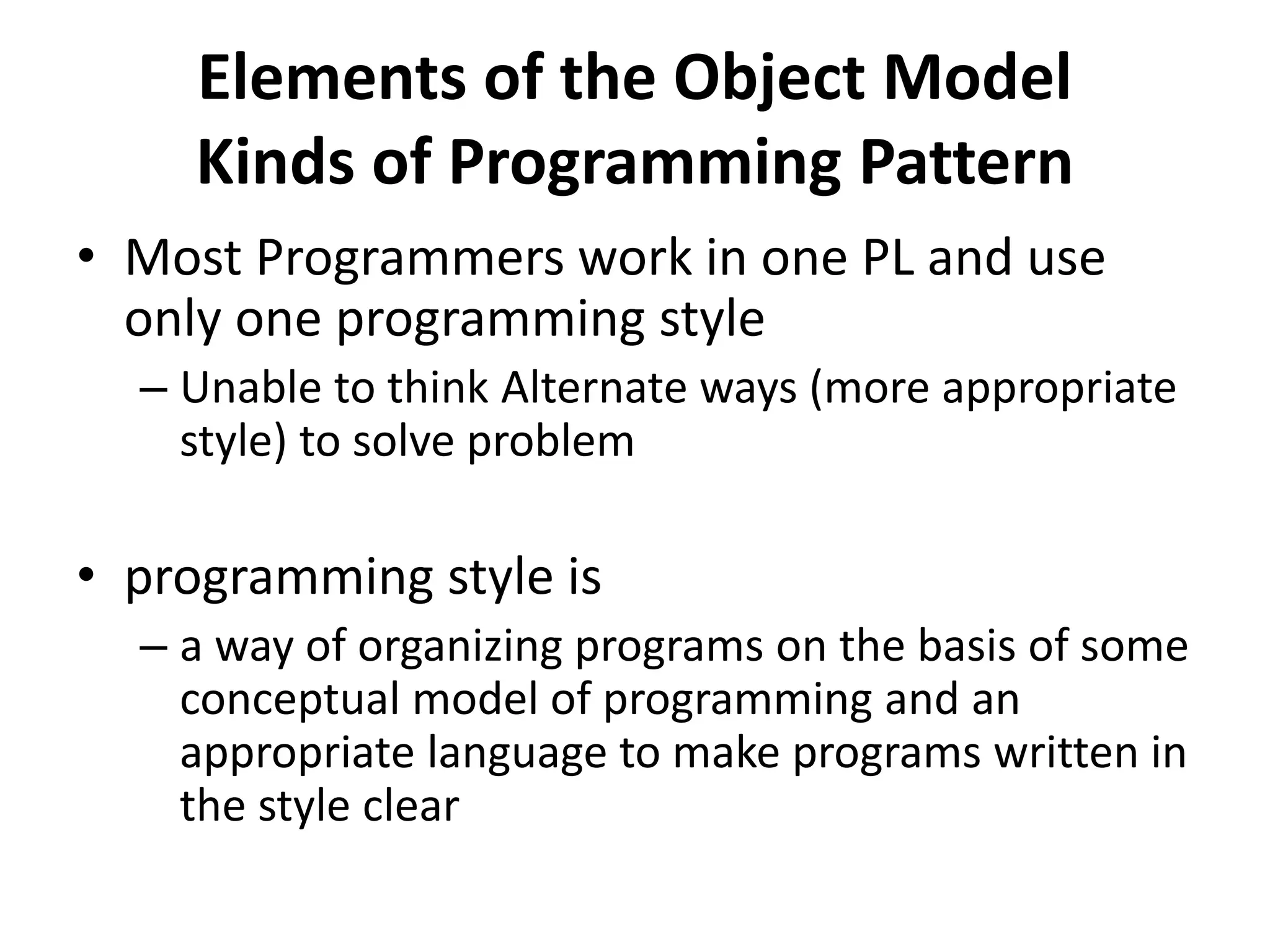 Elements of the Object Model
Kinds of Programming Pattern
• Most Programmers work in one PL and use
only one programming style
– Unable to think Alternate ways (more appropriate
style) to solve problem
• programming style is
– a way of organizing programs on the basis of some
conceptual model of programming and an
appropriate language to make programs written in
the style clear
 