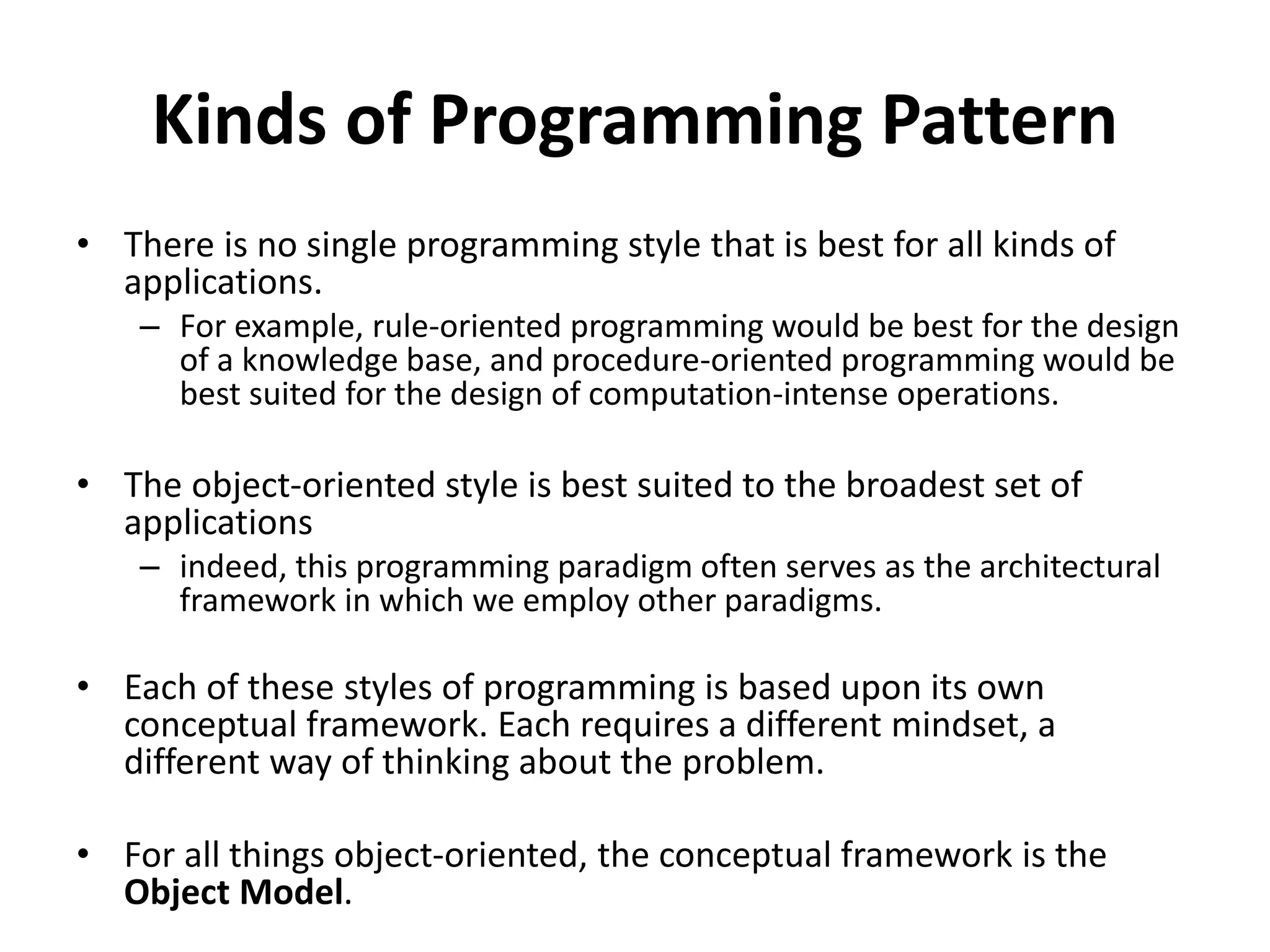 Kinds of Programming Pattern
• There is no single programming style that is best for all kinds of
applications.
– For example, rule-oriented programming would be best for the design
of a knowledge base, and procedure-oriented programming would be
best suited for the design of computation-intense operations.
• The object-oriented style is best suited to the broadest set of
applications
– indeed, this programming paradigm often serves as the architectural
framework in which we employ other paradigms.
• Each of these styles of programming is based upon its own
conceptual framework. Each requires a different mindset, a
different way of thinking about the problem.
• For all things object-oriented, the conceptual framework is the
Object Model.
 