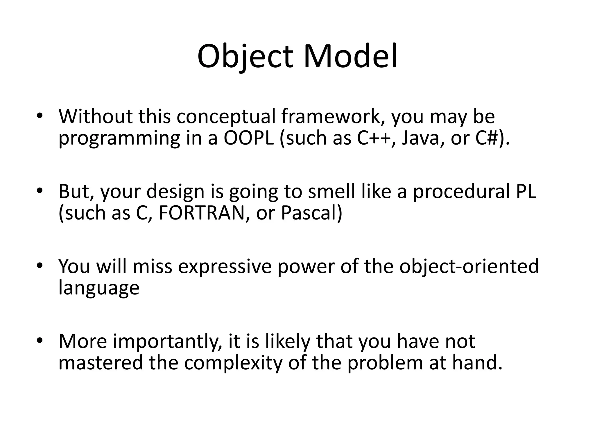 Object Model
• Without this conceptual framework, you may be
programming in a OOPL (such as C++, Java, or C#).
• But, your design is going to smell like a procedural PL
(such as C, FORTRAN, or Pascal)
• You will miss expressive power of the object-oriented
language
• More importantly, it is likely that you have not
mastered the complexity of the problem at hand.
 