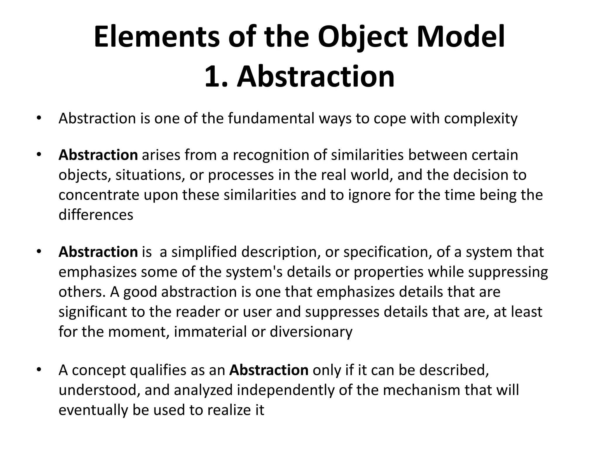 Elements of the Object Model
1. Abstraction
• Abstraction is one of the fundamental ways to cope with complexity
• Abstraction arises from a recognition of similarities between certain
objects, situations, or processes in the real world, and the decision to
concentrate upon these similarities and to ignore for the time being the
differences
• Abstraction is a simplified description, or specification, of a system that
emphasizes some of the system's details or properties while suppressing
others. A good abstraction is one that emphasizes details that are
significant to the reader or user and suppresses details that are, at least
for the moment, immaterial or diversionary
• A concept qualifies as an Abstraction only if it can be described,
understood, and analyzed independently of the mechanism that will
eventually be used to realize it
 