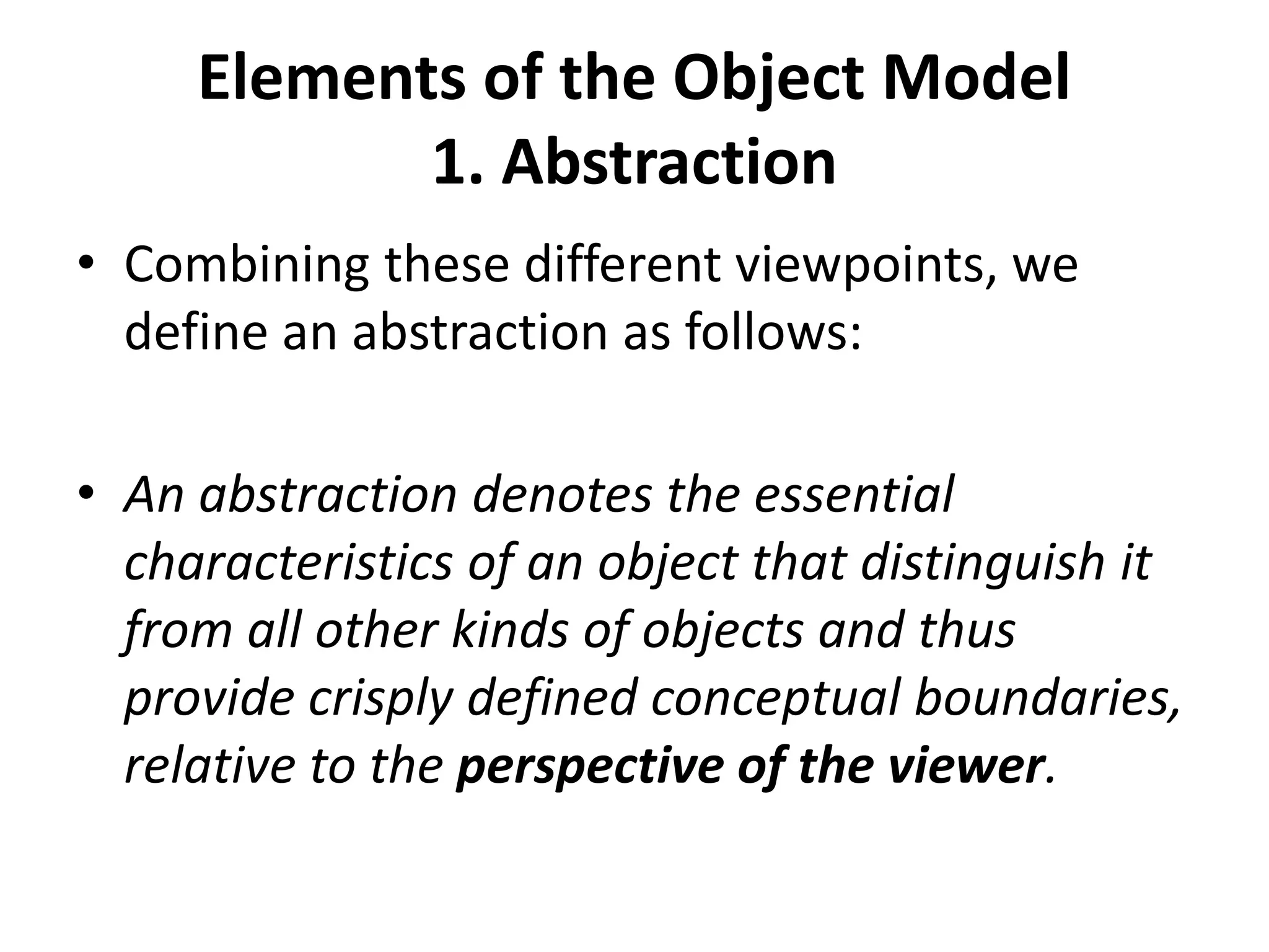 Elements of the Object Model
1. Abstraction
• Combining these different viewpoints, we
define an abstraction as follows:
• An abstraction denotes the essential
characteristics of an object that distinguish it
from all other kinds of objects and thus
provide crisply defined conceptual boundaries,
relative to the perspective of the viewer.
 