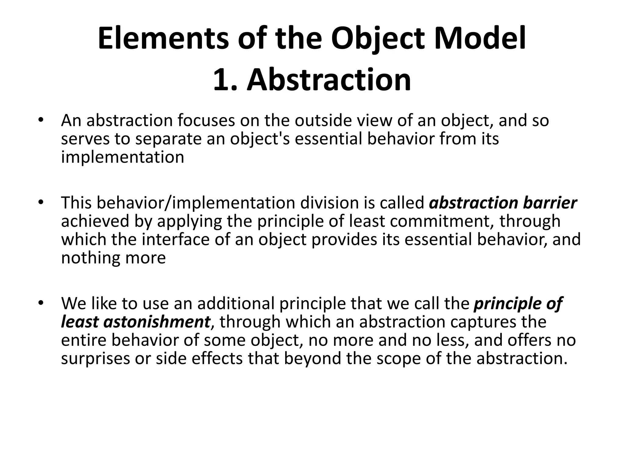 Elements of the Object Model
1. Abstraction
• An abstraction focuses on the outside view of an object, and so
serves to separate an object's essential behavior from its
implementation
• This behavior/implementation division is called abstraction barrier
achieved by applying the principle of least commitment, through
which the interface of an object provides its essential behavior, and
nothing more
• We like to use an additional principle that we call the principle of
least astonishment, through which an abstraction captures the
entire behavior of some object, no more and no less, and offers no
surprises or side effects that beyond the scope of the abstraction.
 