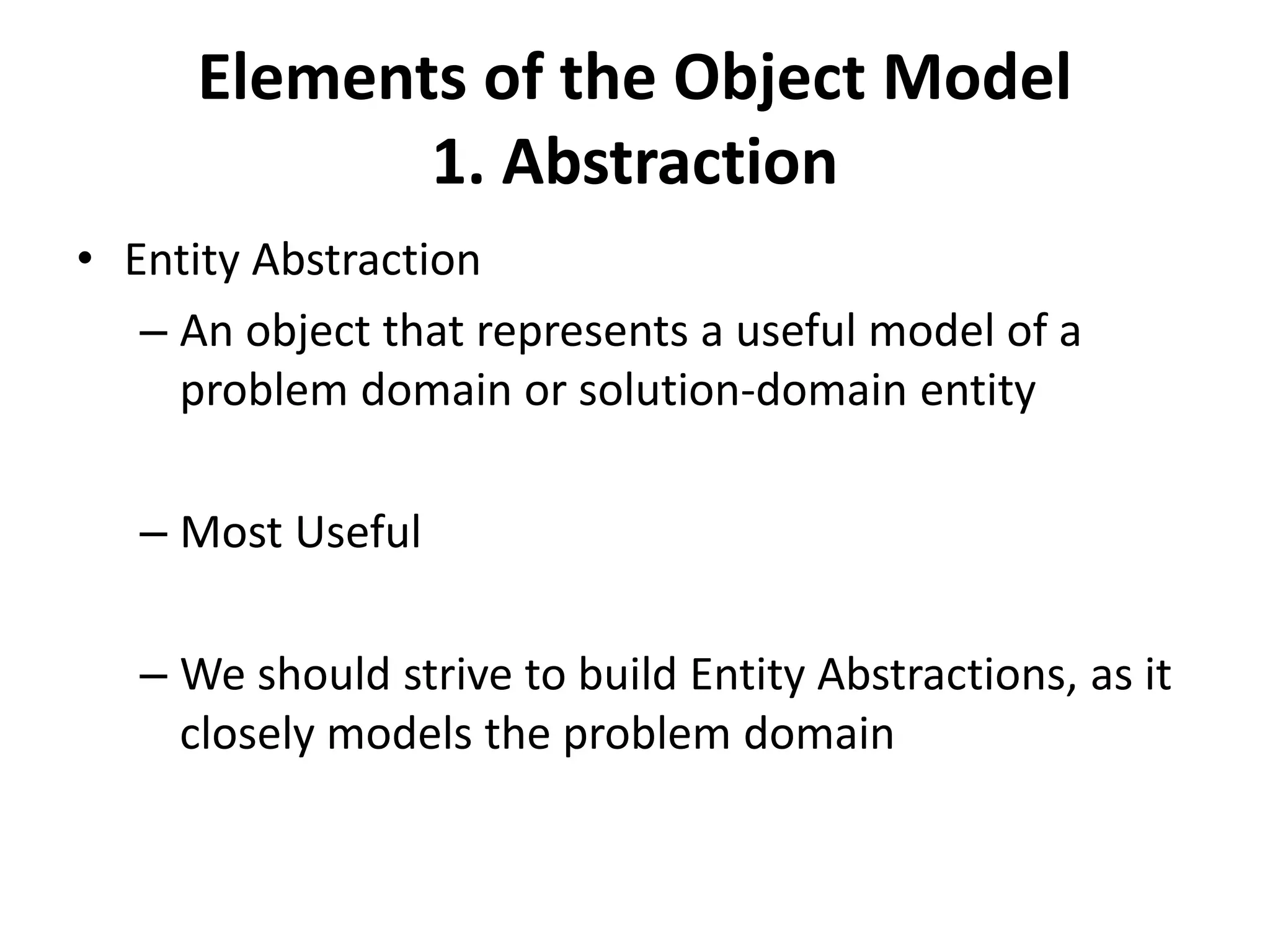 Elements of the Object Model
1. Abstraction
• Entity Abstraction
– An object that represents a useful model of a
problem domain or solution-domain entity
– Most Useful
– We should strive to build Entity Abstractions, as it
closely models the problem domain
 