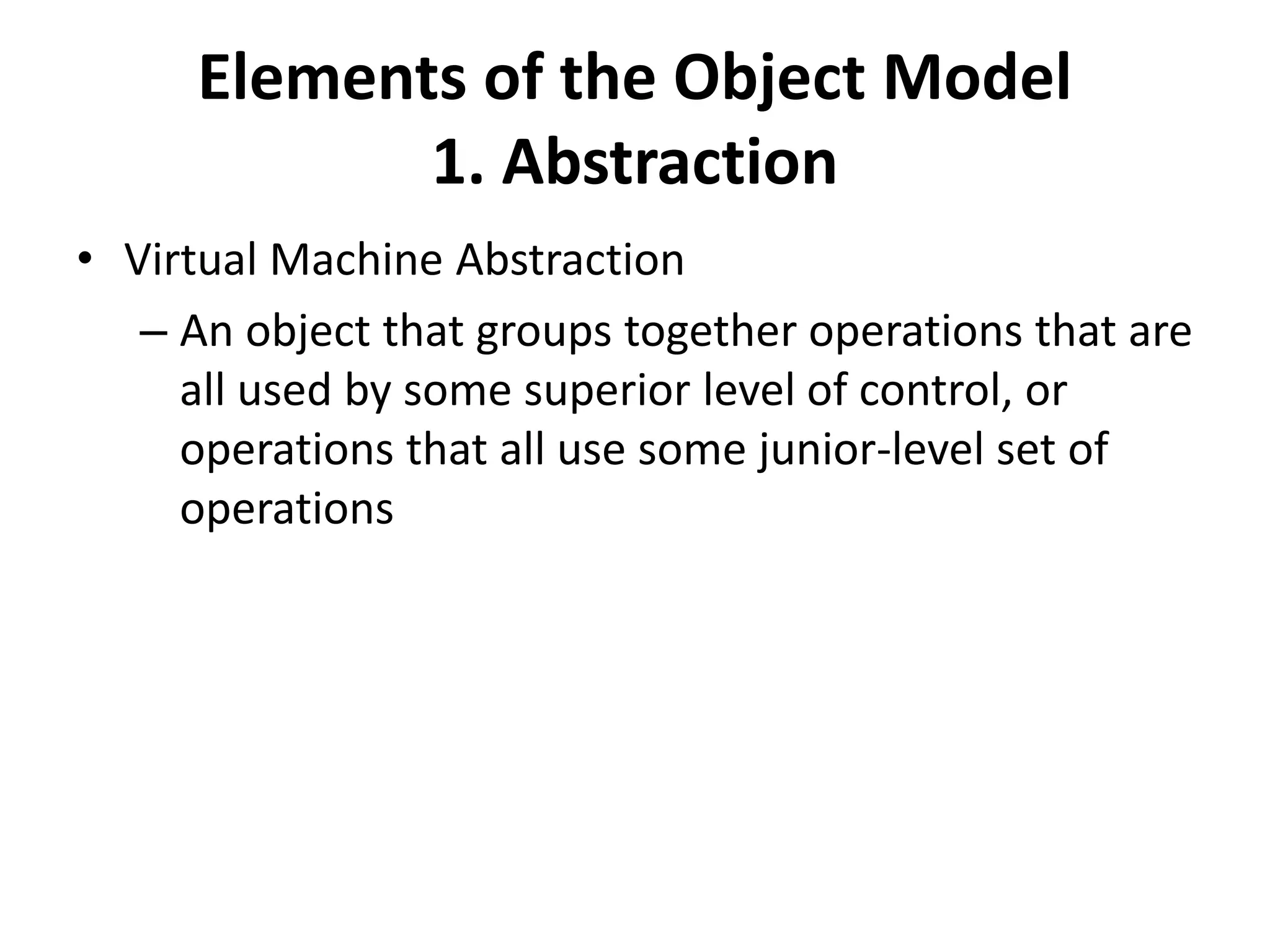 Elements of the Object Model
1. Abstraction
• Virtual Machine Abstraction
– An object that groups together operations that are
all used by some superior level of control, or
operations that all use some junior-level set of
operations
 