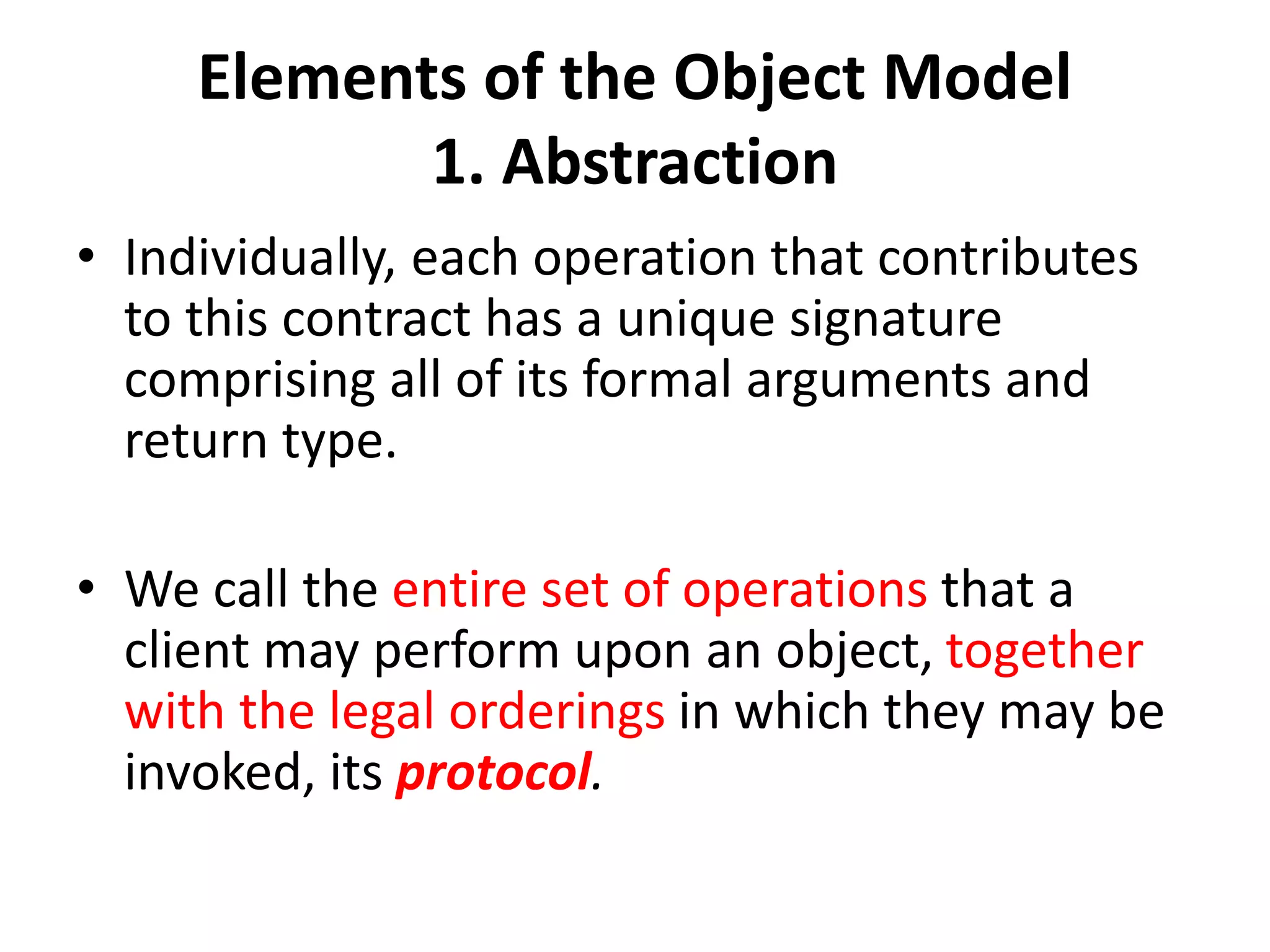 Elements of the Object Model
1. Abstraction
• Individually, each operation that contributes
to this contract has a unique signature
comprising all of its formal arguments and
return type.
• We call the entire set of operations that a
client may perform upon an object, together
with the legal orderings in which they may be
invoked, its protocol.
 