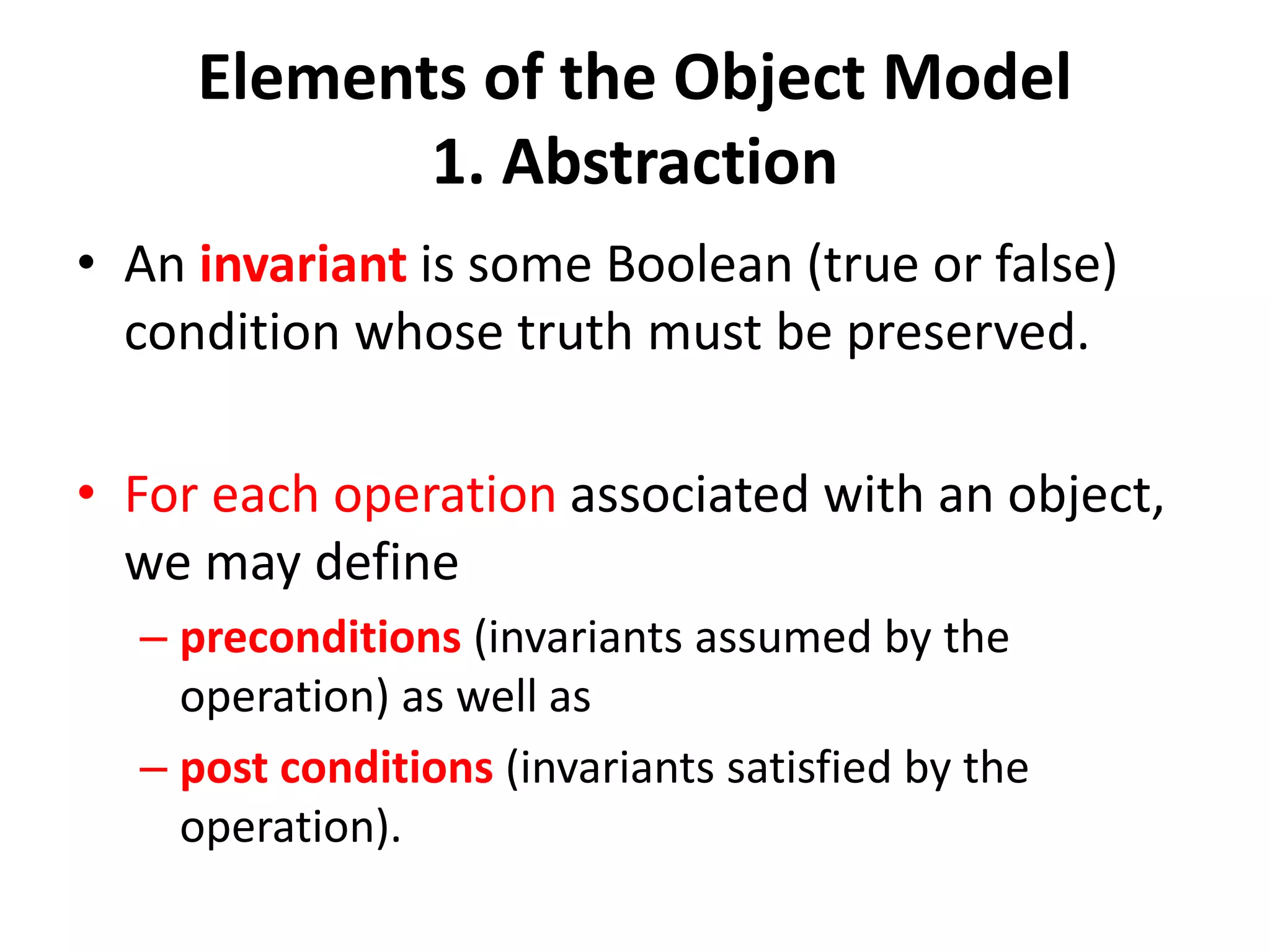 Elements of the Object Model
1. Abstraction
• An invariant is some Boolean (true or false)
condition whose truth must be preserved.
• For each operation associated with an object,
we may define
– preconditions (invariants assumed by the
operation) as well as
– post conditions (invariants satisfied by the
operation).
 