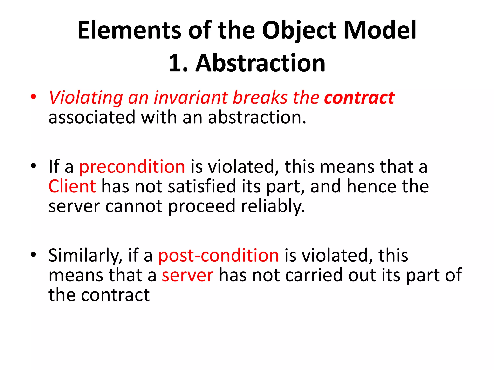 Elements of the Object Model
1. Abstraction
• Violating an invariant breaks the contract
associated with an abstraction.
• If a precondition is violated, this means that a
Client has not satisfied its part, and hence the
server cannot proceed reliably.
• Similarly, if a post-condition is violated, this
means that a server has not carried out its part of
the contract
 