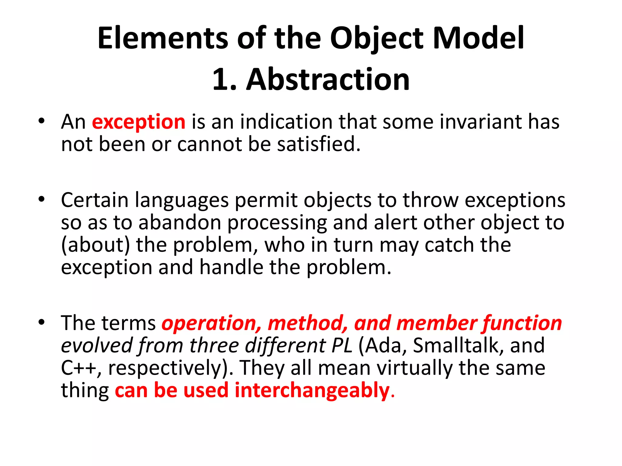 Elements of the Object Model
1. Abstraction
• An exception is an indication that some invariant has
not been or cannot be satisfied.
• Certain languages permit objects to throw exceptions
so as to abandon processing and alert other object to
(about) the problem, who in turn may catch the
exception and handle the problem.
• The terms operation, method, and member function
evolved from three different PL (Ada, Smalltalk, and
C++, respectively). They all mean virtually the same
thing can be used interchangeably.
 
