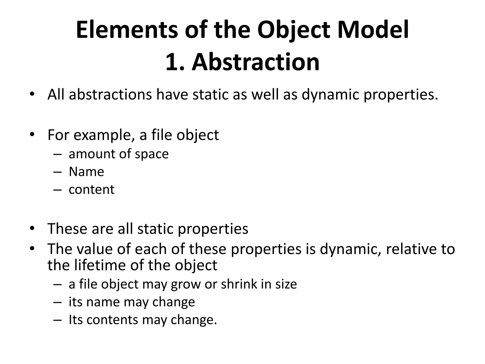 Elements of the Object Model
1. Abstraction
• All abstractions have static as well as dynamic properties.
• For example, a file object
– amount of space
– Name
– content
• These are all static properties
• The value of each of these properties is dynamic, relative to
the lifetime of the object
– a file object may grow or shrink in size
– its name may change
– Its contents may change.
 