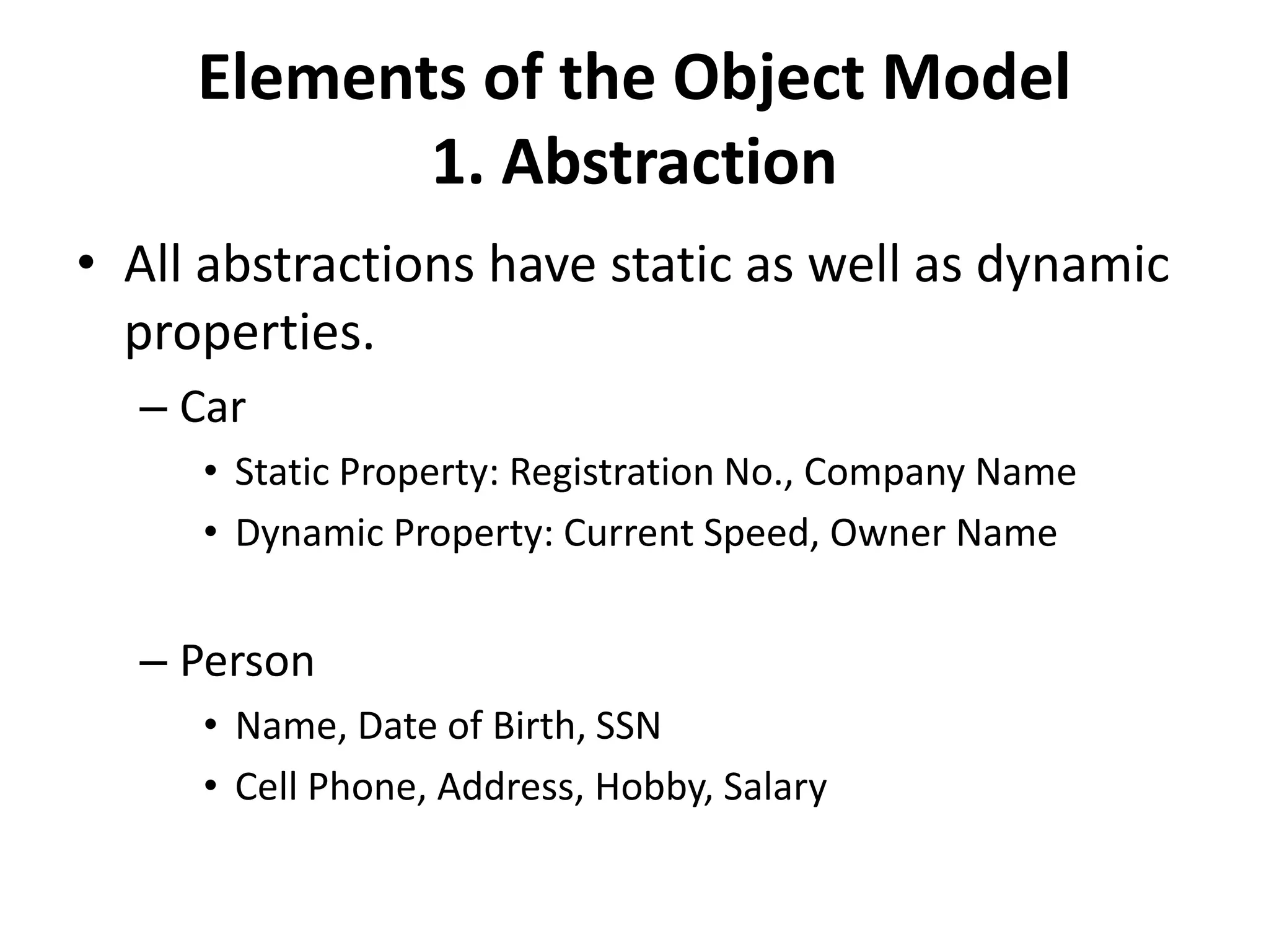 Elements of the Object Model
1. Abstraction
• All abstractions have static as well as dynamic
properties.
– Car
• Static Property: Registration No., Company Name
• Dynamic Property: Current Speed, Owner Name
– Person
• Name, Date of Birth, SSN
• Cell Phone, Address, Hobby, Salary
 