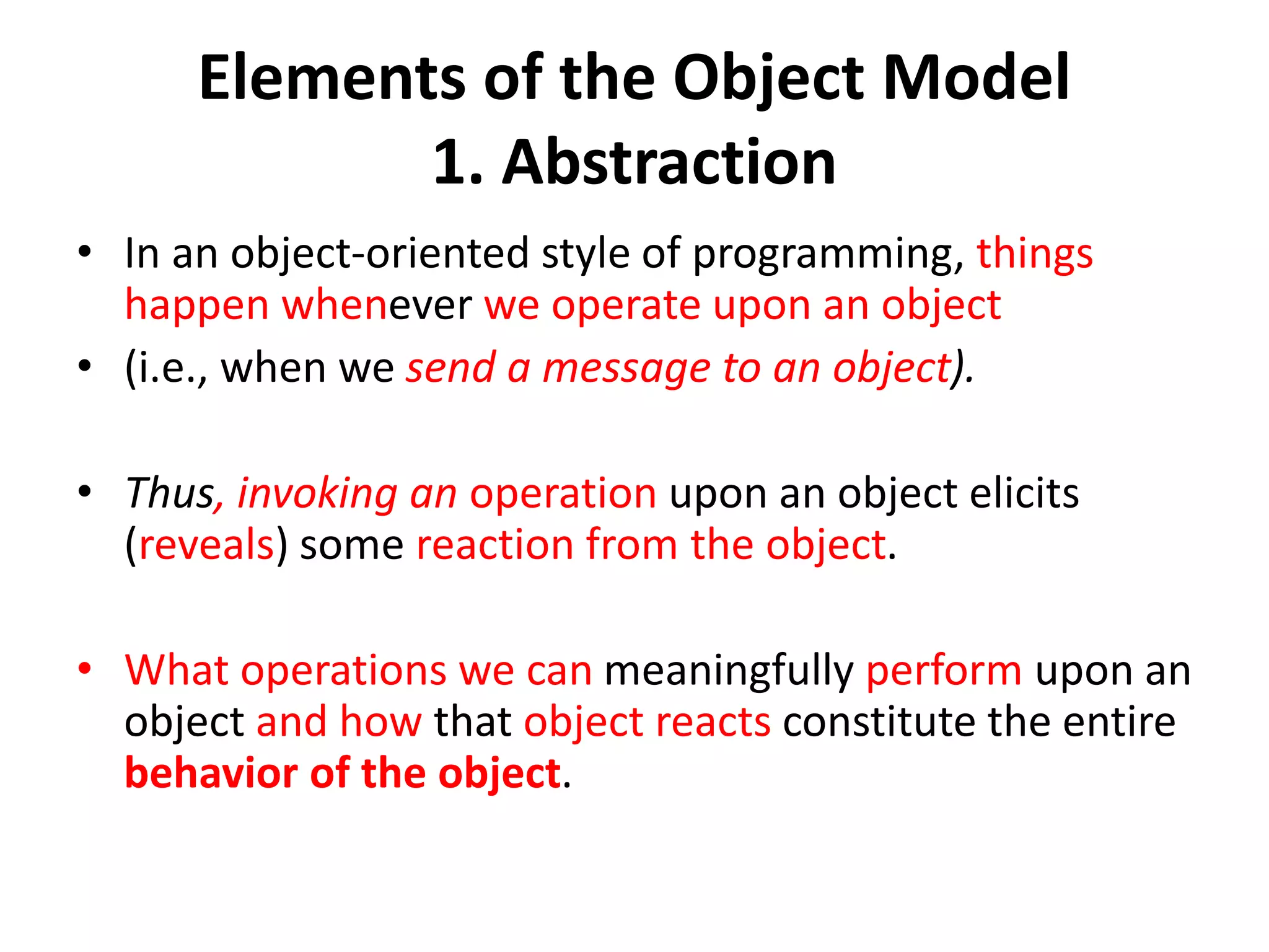Elements of the Object Model
1. Abstraction
• In an object-oriented style of programming, things
happen whenever we operate upon an object
• (i.e., when we send a message to an object).
• Thus, invoking an operation upon an object elicits
(reveals) some reaction from the object.
• What operations we can meaningfully perform upon an
object and how that object reacts constitute the entire
behavior of the object.
 