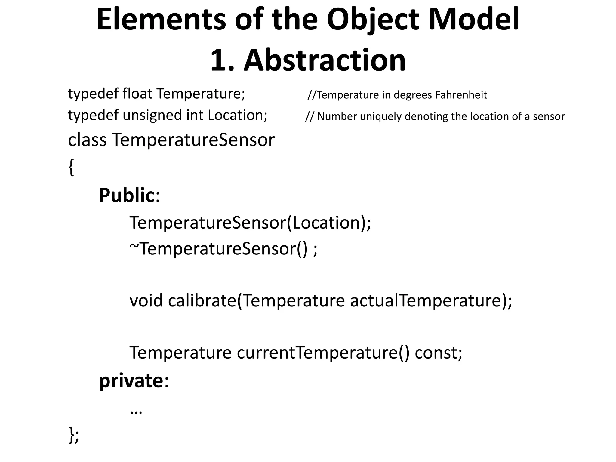 Elements of the Object Model
1. Abstraction
typedef float Temperature; //Temperature in degrees Fahrenheit
typedef unsigned int Location; // Number uniquely denoting the location of a sensor
class TemperatureSensor
{
Public:
TemperatureSensor(Location);
~TemperatureSensor() ;
void calibrate(Temperature actualTemperature);
Temperature currentTemperature() const;
private:
…
};
 