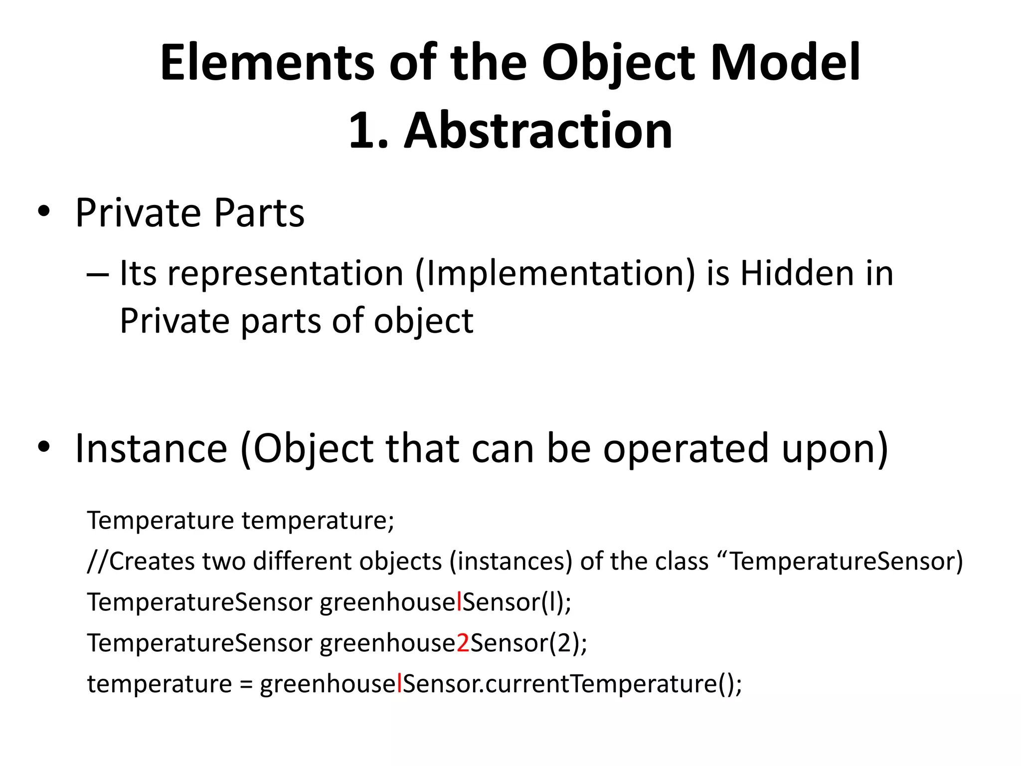 Elements of the Object Model
1. Abstraction
• Private Parts
– Its representation (Implementation) is Hidden in
Private parts of object
• Instance (Object that can be operated upon)
Temperature temperature;
//Creates two different objects (instances) of the class “TemperatureSensor)
TemperatureSensor greenhouselSensor(l);
TemperatureSensor greenhouse2Sensor(2);
temperature = greenhouselSensor.currentTemperature();
 