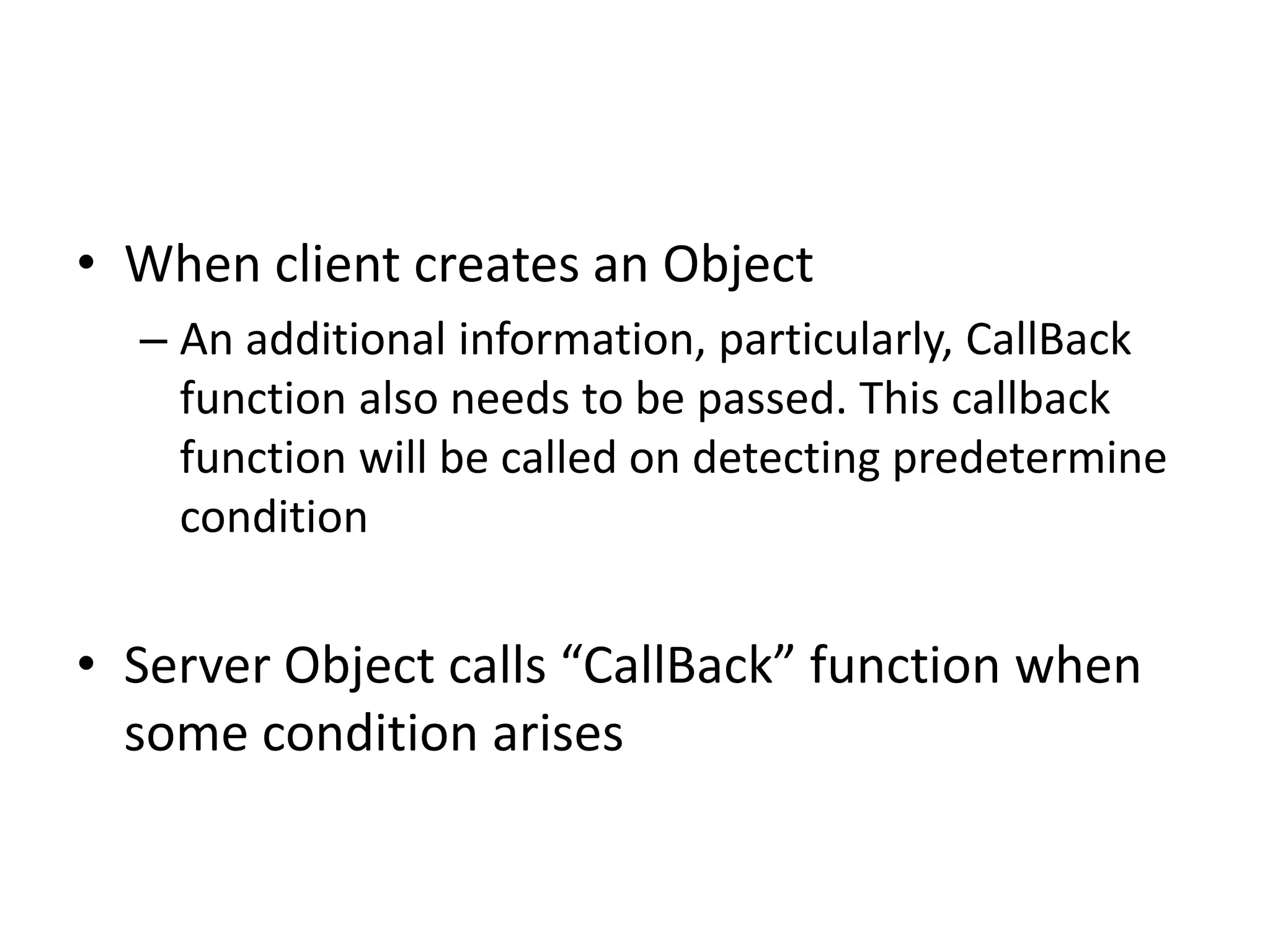 • When client creates an Object
– An additional information, particularly, CallBack
function also needs to be passed. This callback
function will be called on detecting predetermine
condition
• Server Object calls “CallBack” function when
some condition arises
 