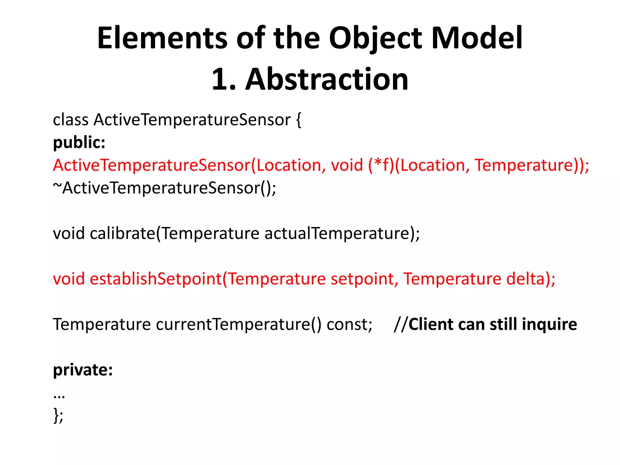 Elements of the Object Model
1. Abstraction
class ActiveTemperatureSensor {
public:
ActiveTemperatureSensor(Location, void (*f)(Location, Temperature));
~ActiveTemperatureSensor();
void calibrate(Temperature actualTemperature);
void establishSetpoint(Temperature setpoint, Temperature delta);
Temperature currentTemperature() const; //Client can still inquire
private:
…
};
 