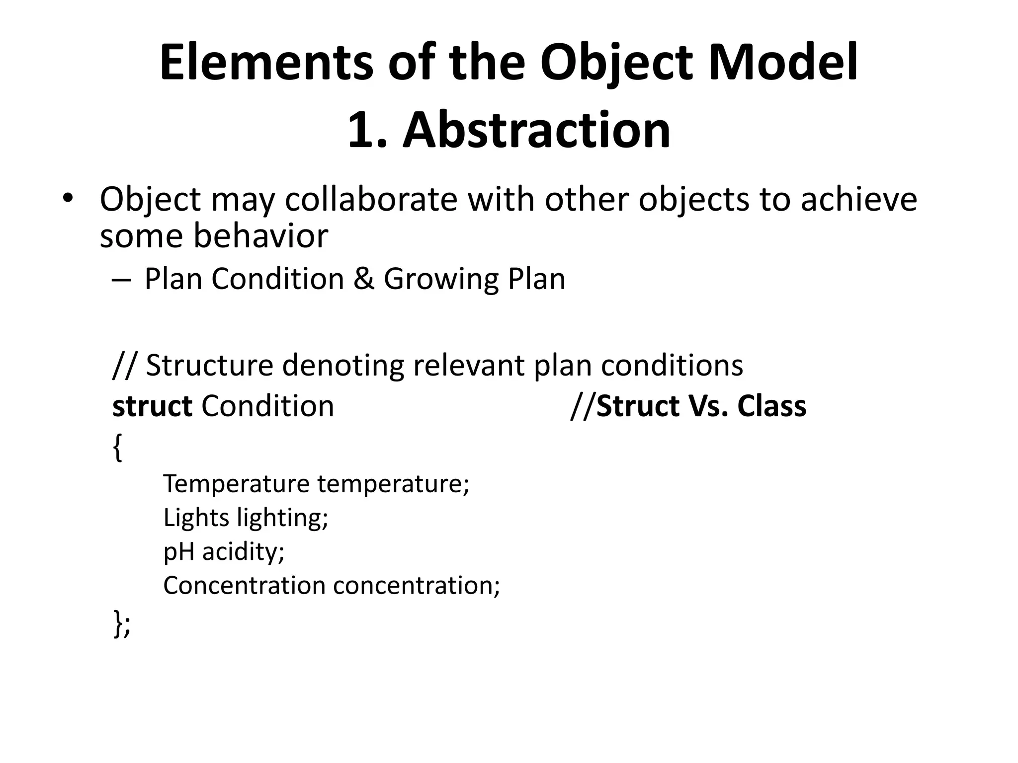Elements of the Object Model
1. Abstraction
• Object may collaborate with other objects to achieve
some behavior
– Plan Condition & Growing Plan
// Structure denoting relevant plan conditions
struct Condition //Struct Vs. Class
{
Temperature temperature;
Lights lighting;
pH acidity;
Concentration concentration;
};
 