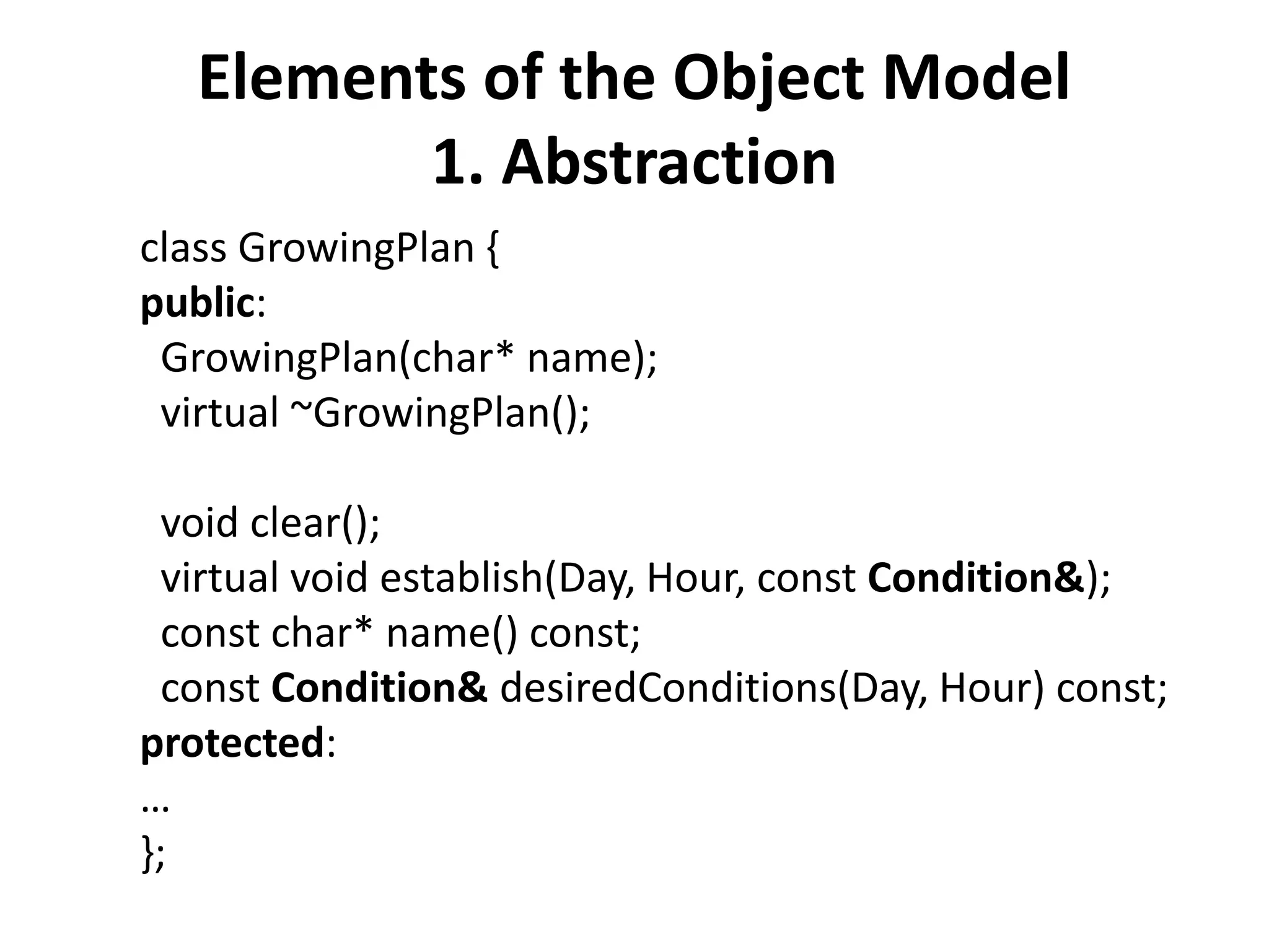 Elements of the Object Model
1. Abstraction
class GrowingPlan {
public:
GrowingPlan(char* name);
virtual ~GrowingPlan();
void clear();
virtual void establish(Day, Hour, const Condition&);
const char* name() const;
const Condition& desiredConditions(Day, Hour) const;
protected:
…
};
 