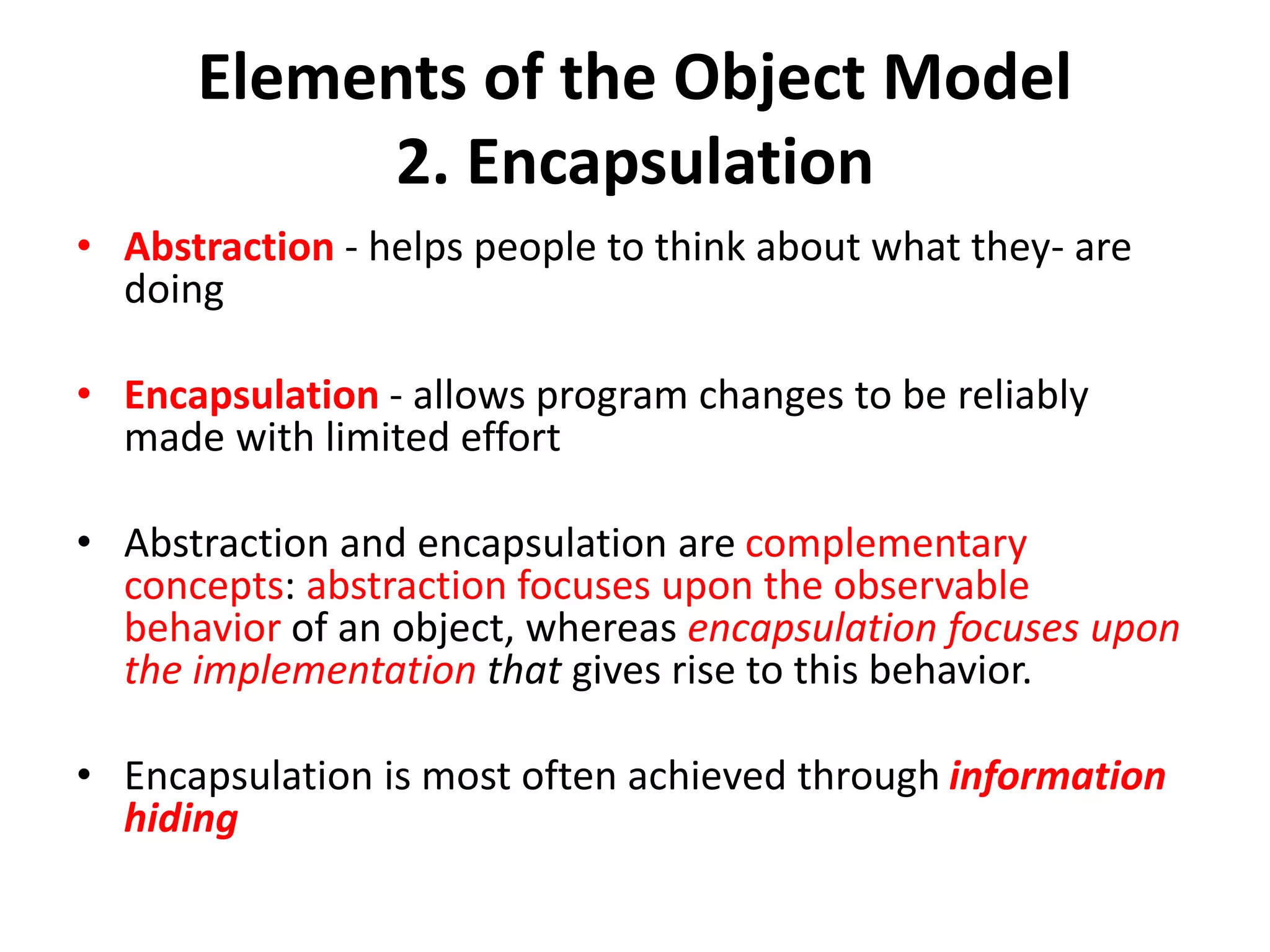 Elements of the Object Model
2. Encapsulation
• Abstraction - helps people to think about what they- are
doing
• Encapsulation - allows program changes to be reliably
made with limited effort
• Abstraction and encapsulation are complementary
concepts: abstraction focuses upon the observable
behavior of an object, whereas encapsulation focuses upon
the implementation that gives rise to this behavior.
• Encapsulation is most often achieved through information
hiding
 