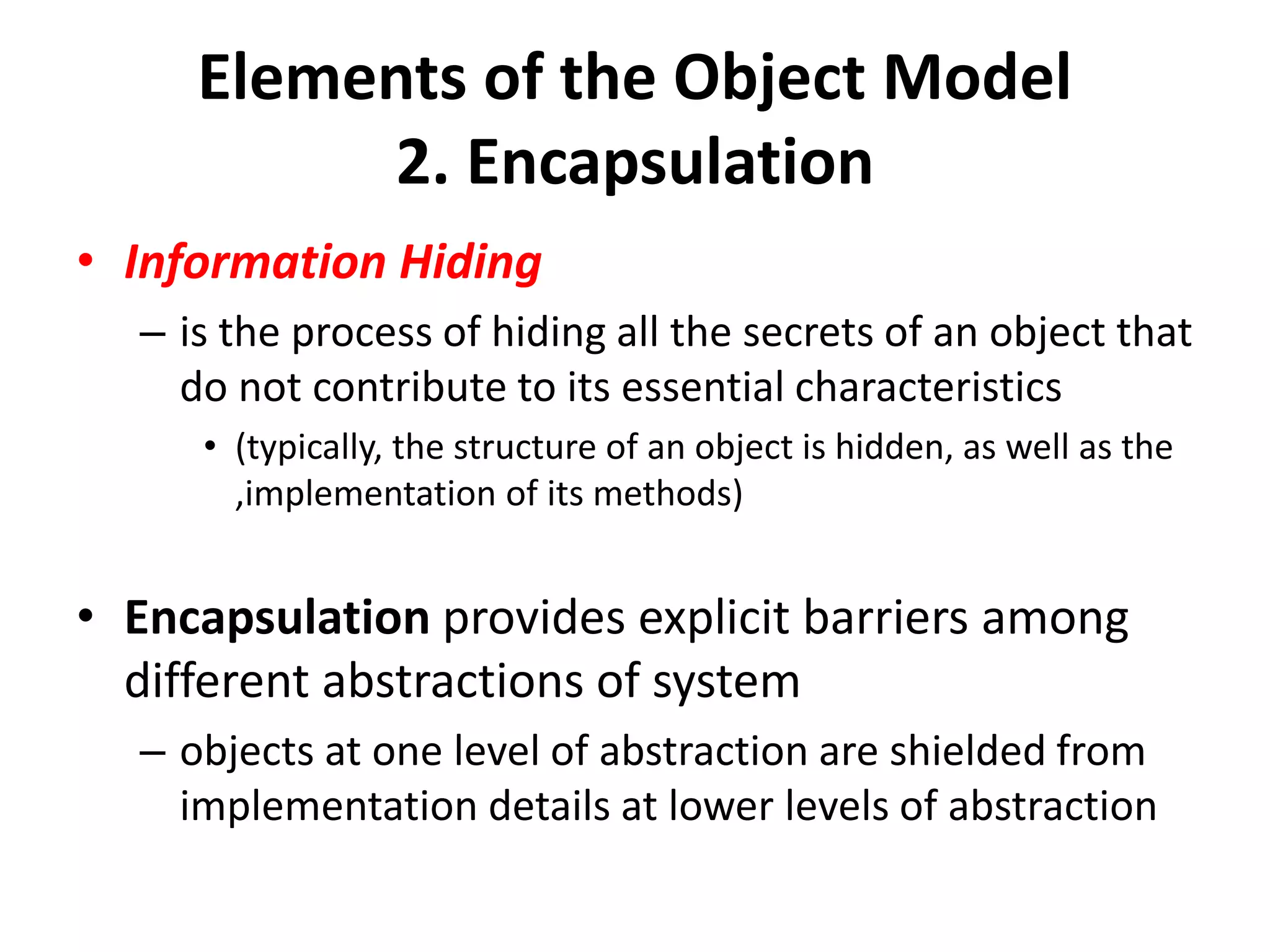 Elements of the Object Model
2. Encapsulation
• Information Hiding
– is the process of hiding all the secrets of an object that
do not contribute to its essential characteristics
• (typically, the structure of an object is hidden, as well as the
,implementation of its methods)
• Encapsulation provides explicit barriers among
different abstractions of system
– objects at one level of abstraction are shielded from
implementation details at lower levels of abstraction
 