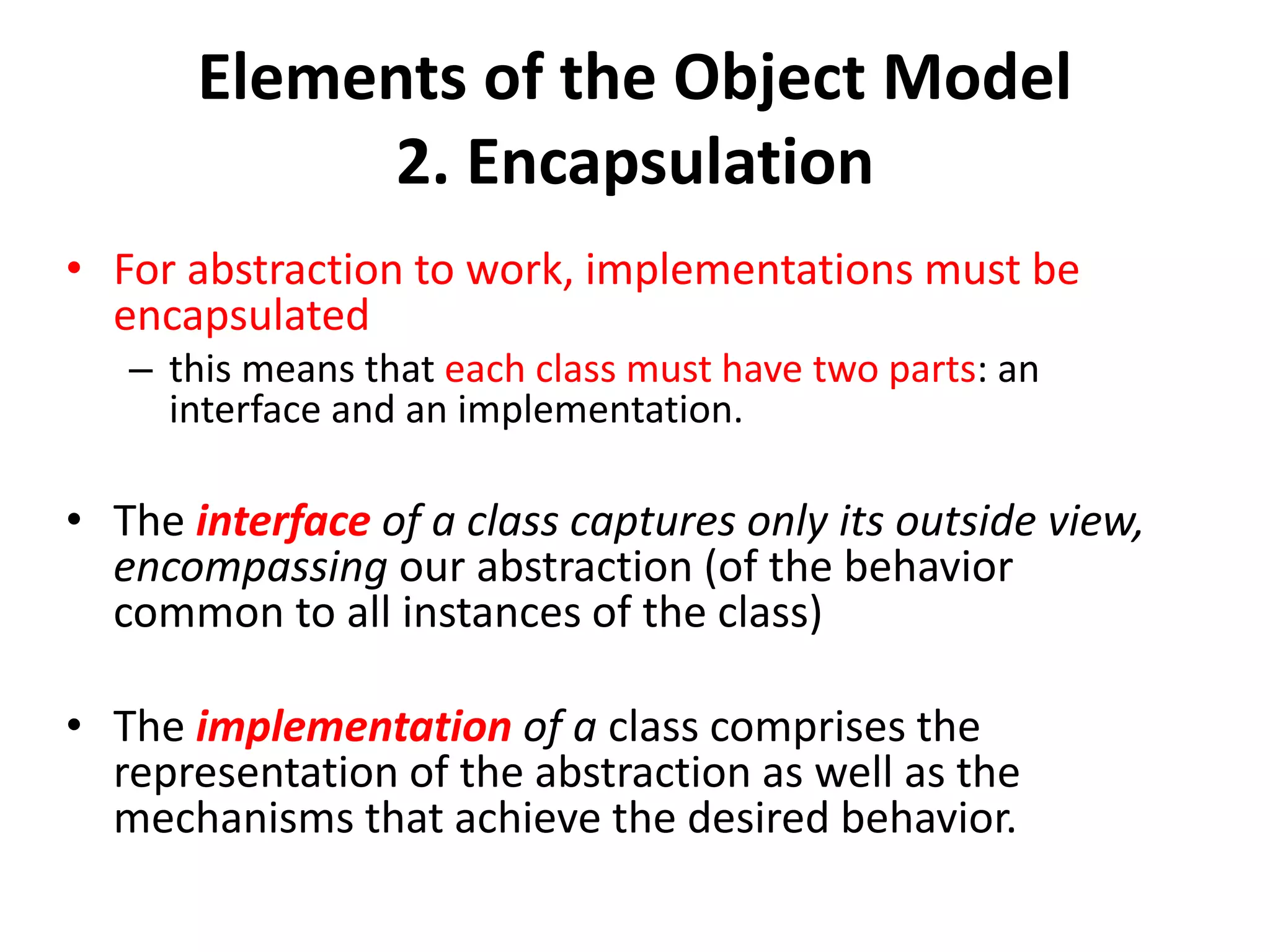 Elements of the Object Model
2. Encapsulation
• For abstraction to work, implementations must be
encapsulated
– this means that each class must have two parts: an
interface and an implementation.
• The interface of a class captures only its outside view,
encompassing our abstraction (of the behavior
common to all instances of the class)
• The implementation of a class comprises the
representation of the abstraction as well as the
mechanisms that achieve the desired behavior.
 