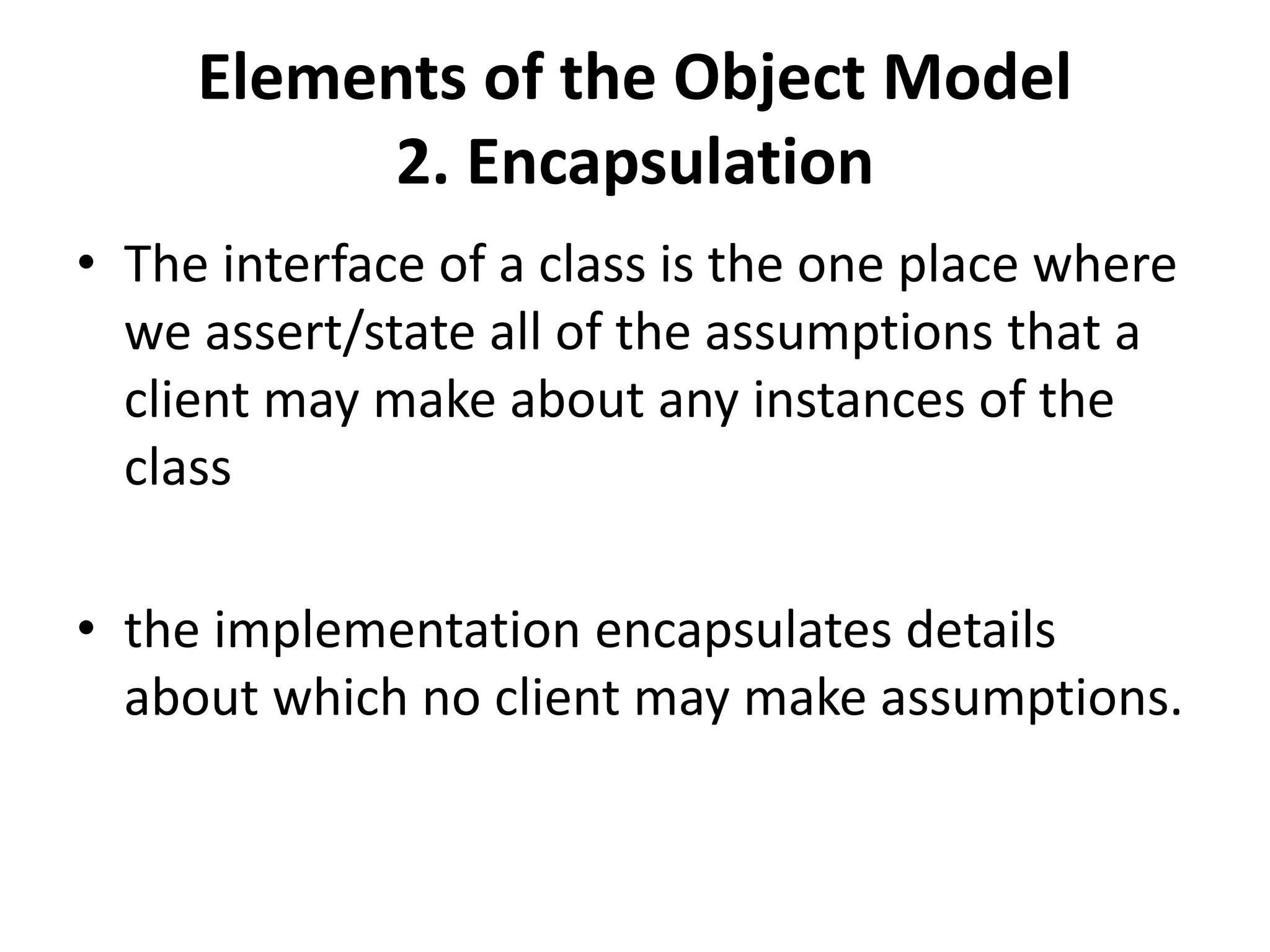 Elements of the Object Model
2. Encapsulation
• The interface of a class is the one place where
we assert/state all of the assumptions that a
client may make about any instances of the
class
• the implementation encapsulates details
about which no client may make assumptions.
 