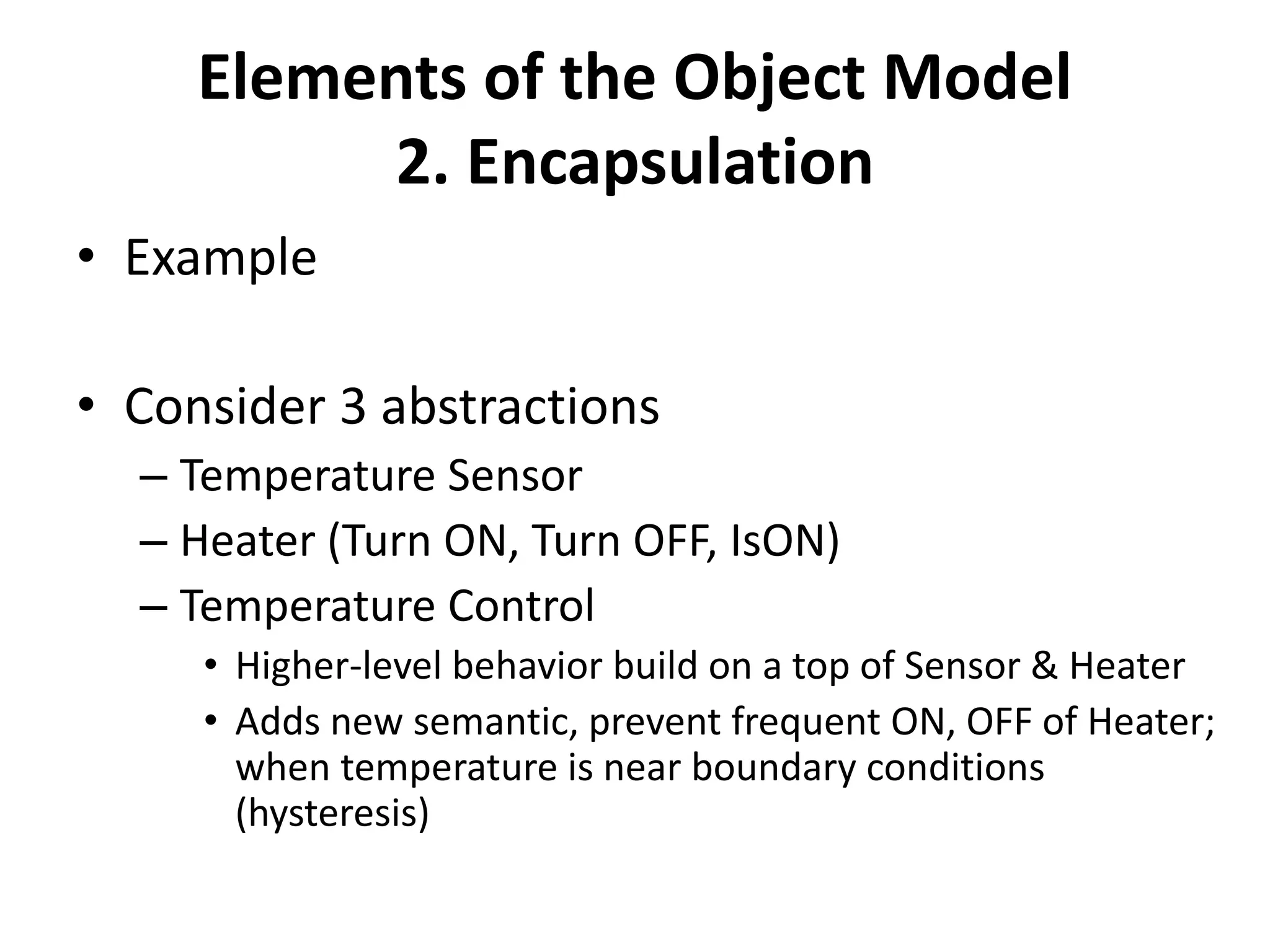 Elements of the Object Model
2. Encapsulation
• Example
• Consider 3 abstractions
– Temperature Sensor
– Heater (Turn ON, Turn OFF, IsON)
– Temperature Control
• Higher-level behavior build on a top of Sensor & Heater
• Adds new semantic, prevent frequent ON, OFF of Heater;
when temperature is near boundary conditions
(hysteresis)
 