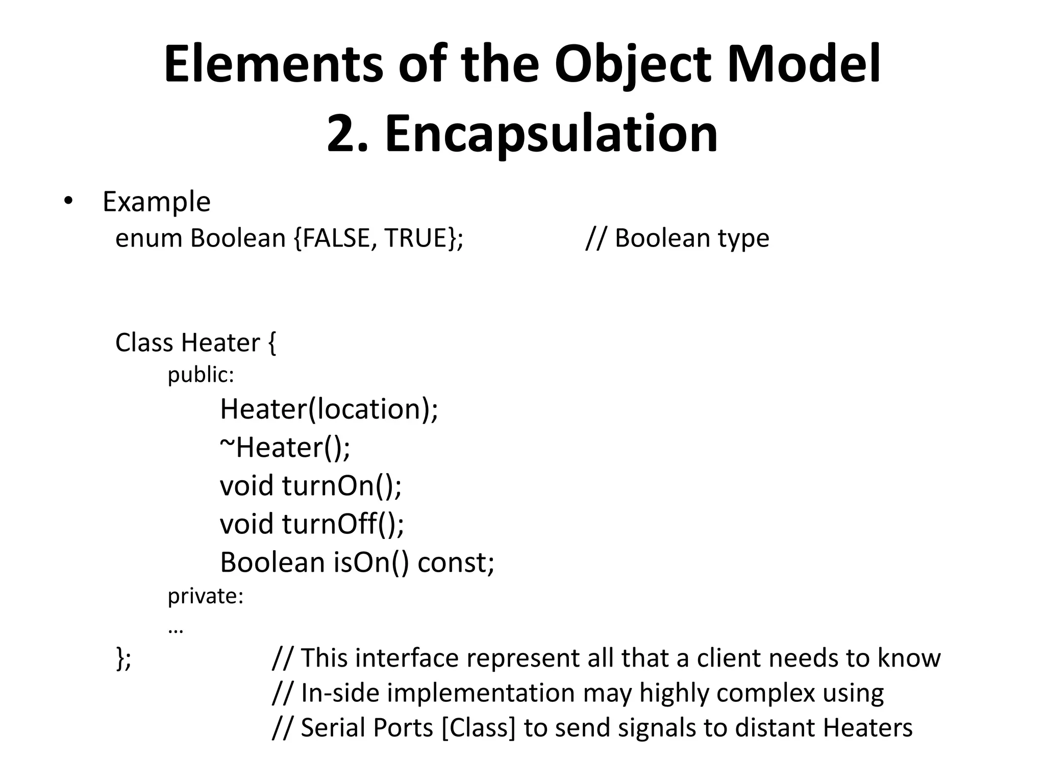 Elements of the Object Model
2. Encapsulation
• Example
enum Boolean {FALSE, TRUE}; // Boolean type
Class Heater {
public:
Heater(location);
~Heater();
void turnOn();
void turnOff();
Boolean isOn() const;
private:
…
}; // This interface represent all that a client needs to know
// In-side implementation may highly complex using
// Serial Ports [Class] to send signals to distant Heaters
 