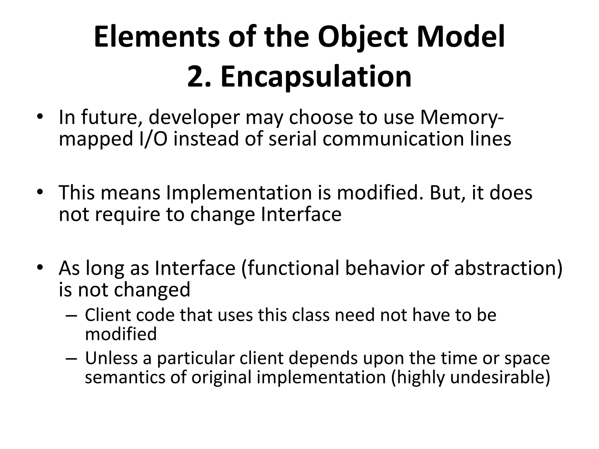 Elements of the Object Model
2. Encapsulation
• In future, developer may choose to use Memory-
mapped I/O instead of serial communication lines
• This means Implementation is modified. But, it does
not require to change Interface
• As long as Interface (functional behavior of abstraction)
is not changed
– Client code that uses this class need not have to be
modified
– Unless a particular client depends upon the time or space
semantics of original implementation (highly undesirable)
 