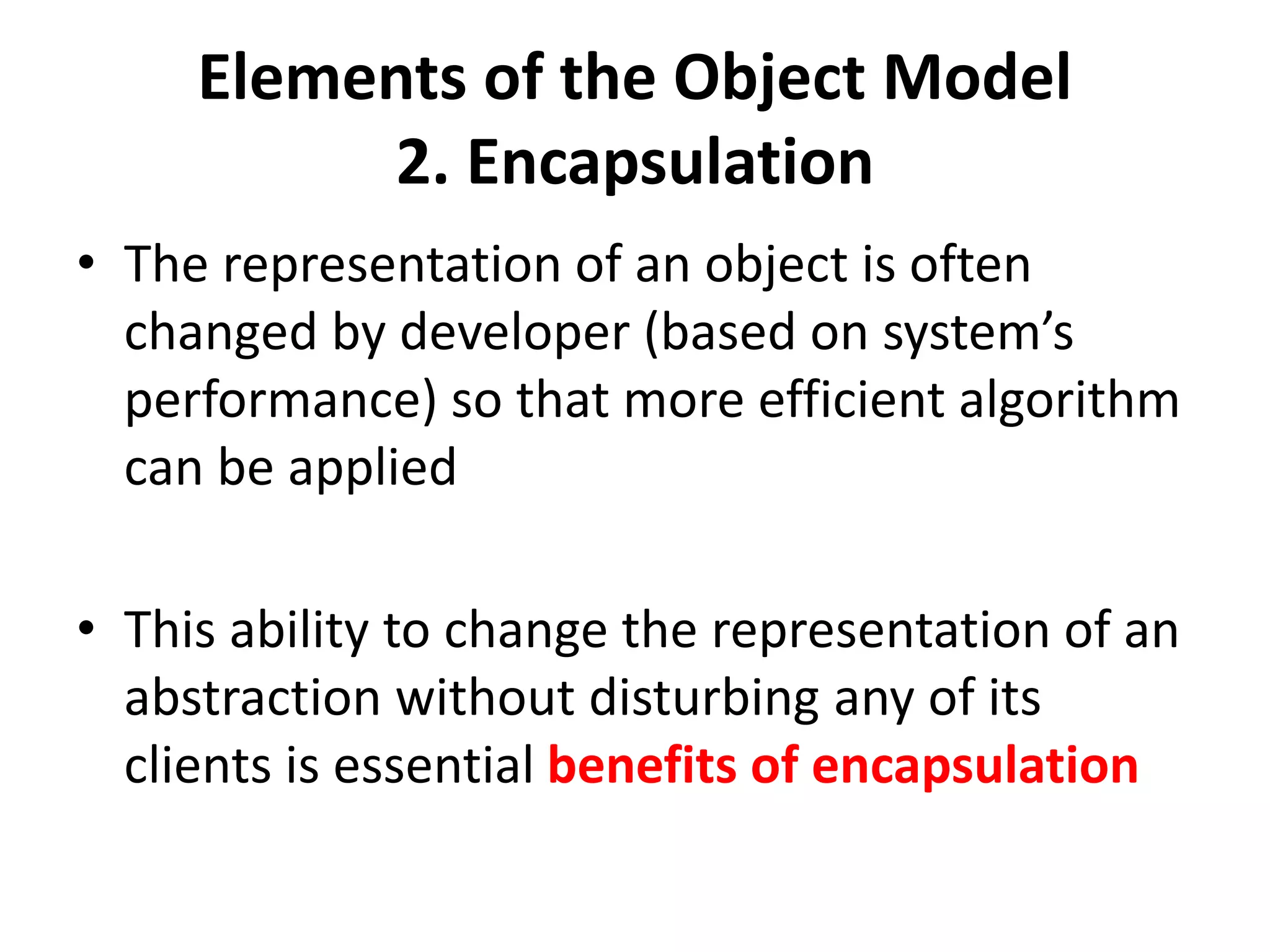 Elements of the Object Model
2. Encapsulation
• The representation of an object is often
changed by developer (based on system’s
performance) so that more efficient algorithm
can be applied
• This ability to change the representation of an
abstraction without disturbing any of its
clients is essential benefits of encapsulation
 