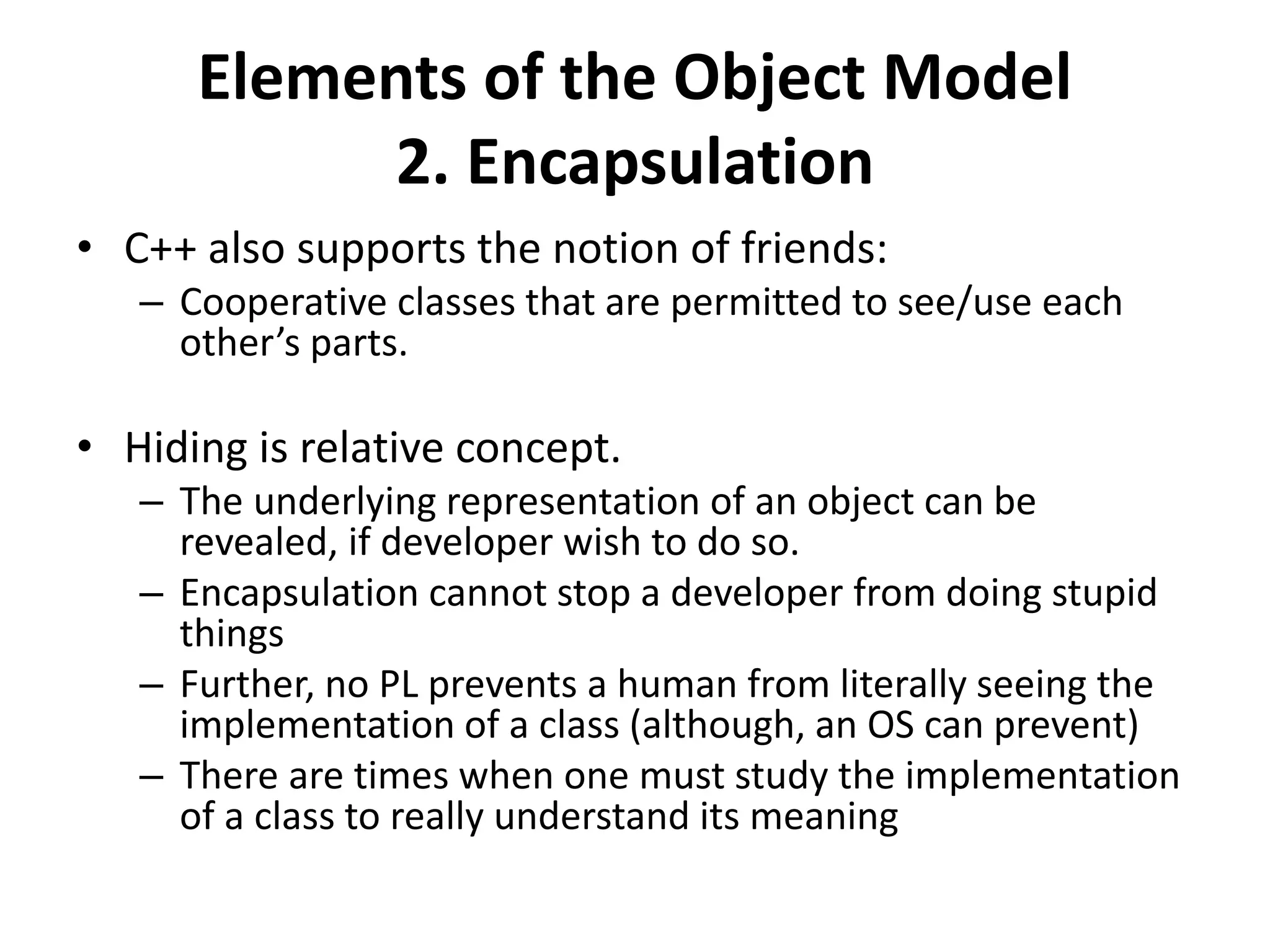 Elements of the Object Model
2. Encapsulation
• C++ also supports the notion of friends:
– Cooperative classes that are permitted to see/use each
other’s parts.
• Hiding is relative concept.
– The underlying representation of an object can be
revealed, if developer wish to do so.
– Encapsulation cannot stop a developer from doing stupid
things
– Further, no PL prevents a human from literally seeing the
implementation of a class (although, an OS can prevent)
– There are times when one must study the implementation
of a class to really understand its meaning
 