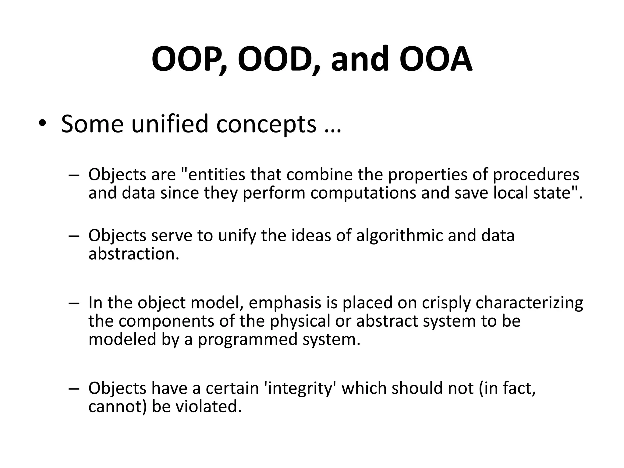 OOP, OOD, and OOA
• Some unified concepts …
– Objects are "entities that combine the properties of procedures
and data since they perform computations and save local state".
– Objects serve to unify the ideas of algorithmic and data
abstraction.
– In the object model, emphasis is placed on crisply characterizing
the components of the physical or abstract system to be
modeled by a programmed system.
– Objects have a certain 'integrity' which should not (in fact,
cannot) be violated.
 