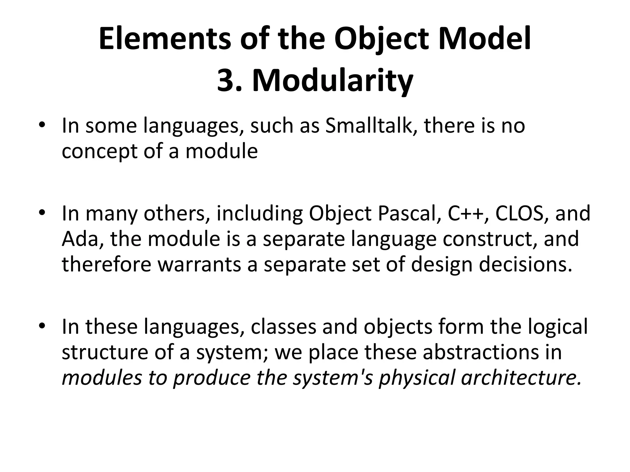 Elements of the Object Model
3. Modularity
• In some languages, such as Smalltalk, there is no
concept of a module
• In many others, including Object Pascal, C++, CLOS, and
Ada, the module is a separate language construct, and
therefore warrants a separate set of design decisions.
• In these languages, classes and objects form the logical
structure of a system; we place these abstractions in
modules to produce the system's physical architecture.
 