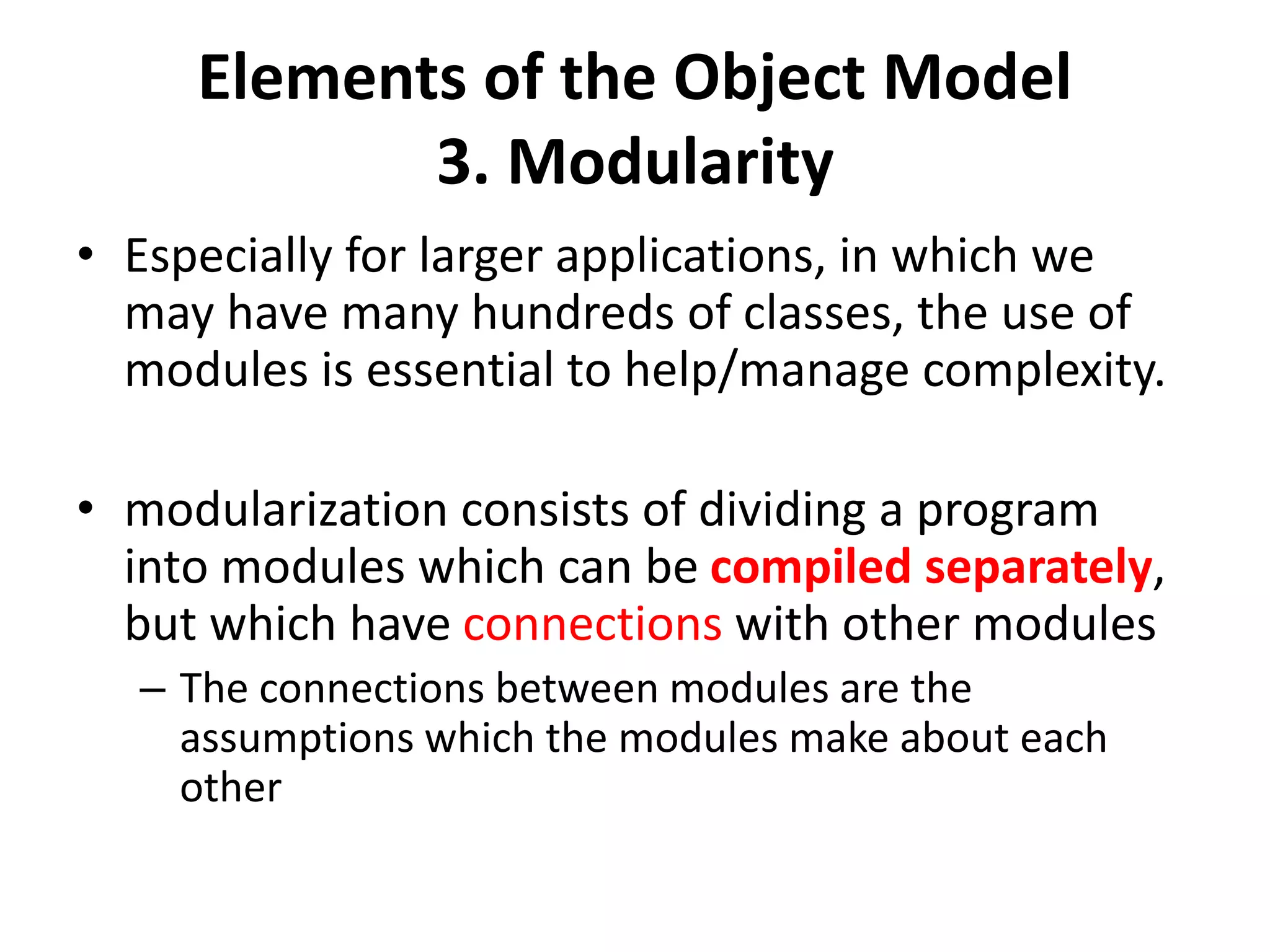 Elements of the Object Model
3. Modularity
• Especially for larger applications, in which we
may have many hundreds of classes, the use of
modules is essential to help/manage complexity.
• modularization consists of dividing a program
into modules which can be compiled separately,
but which have connections with other modules
– The connections between modules are the
assumptions which the modules make about each
other
 