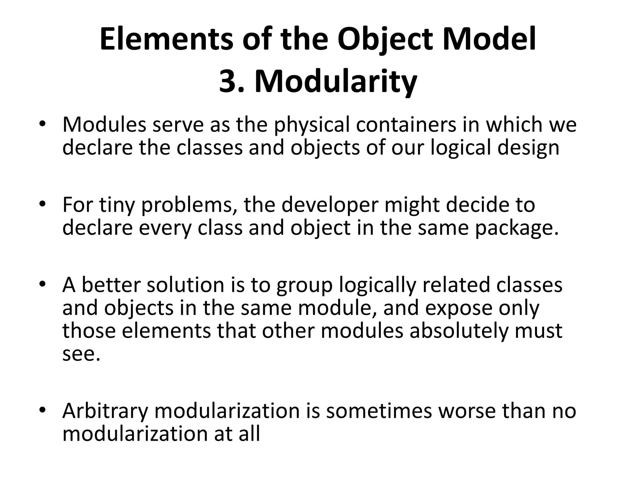 Elements of the Object Model
3. Modularity
• Modules serve as the physical containers in which we
declare the classes and objects of our logical design
• For tiny problems, the developer might decide to
declare every class and object in the same package.
• A better solution is to group logically related classes
and objects in the same module, and expose only
those elements that other modules absolutely must
see.
• Arbitrary modularization is sometimes worse than no
modularization at all
 