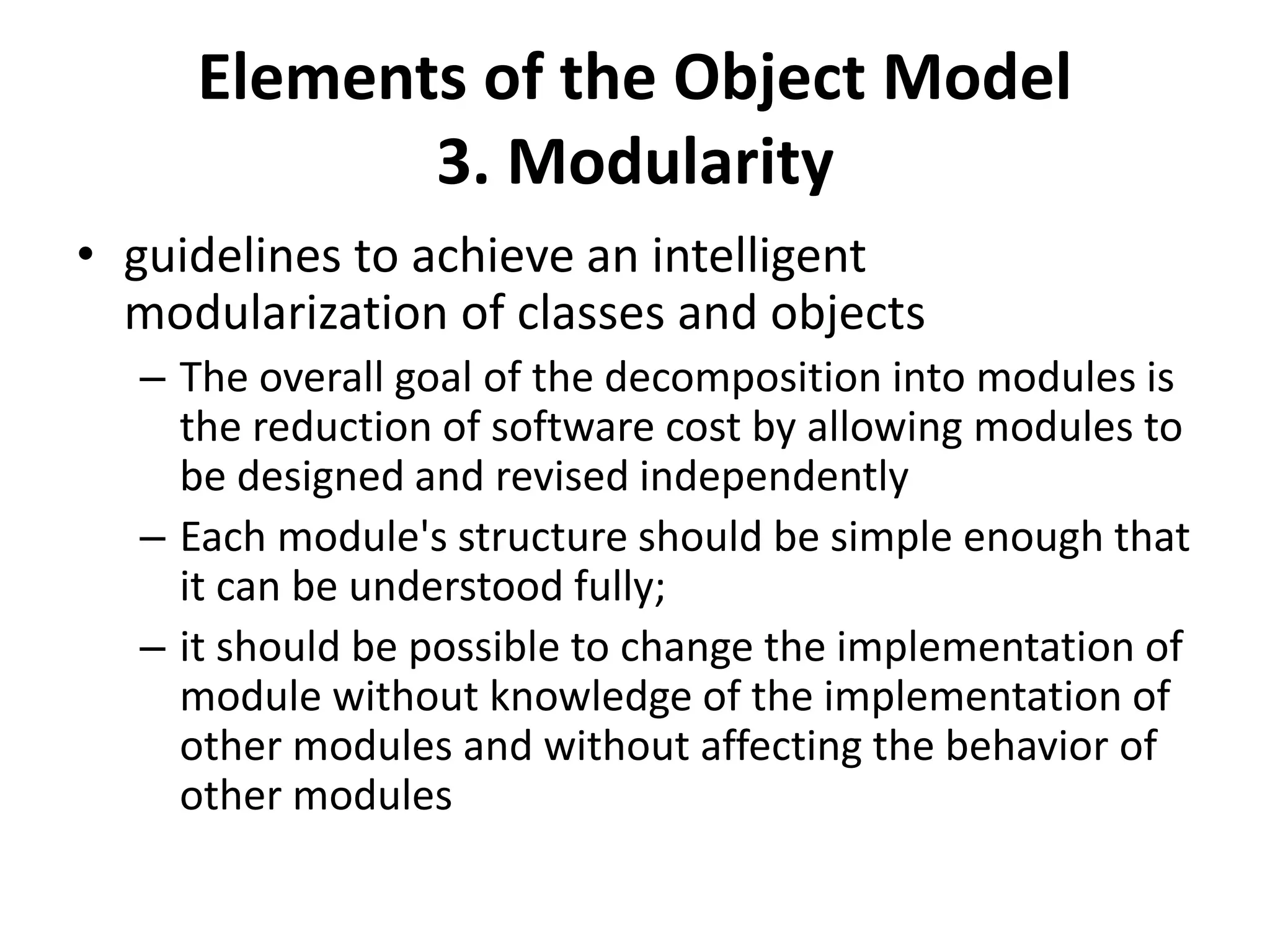 Elements of the Object Model
3. Modularity
• guidelines to achieve an intelligent
modularization of classes and objects
– The overall goal of the decomposition into modules is
the reduction of software cost by allowing modules to
be designed and revised independently
– Each module's structure should be simple enough that
it can be understood fully;
– it should be possible to change the implementation of
module without knowledge of the implementation of
other modules and without affecting the behavior of
other modules
 