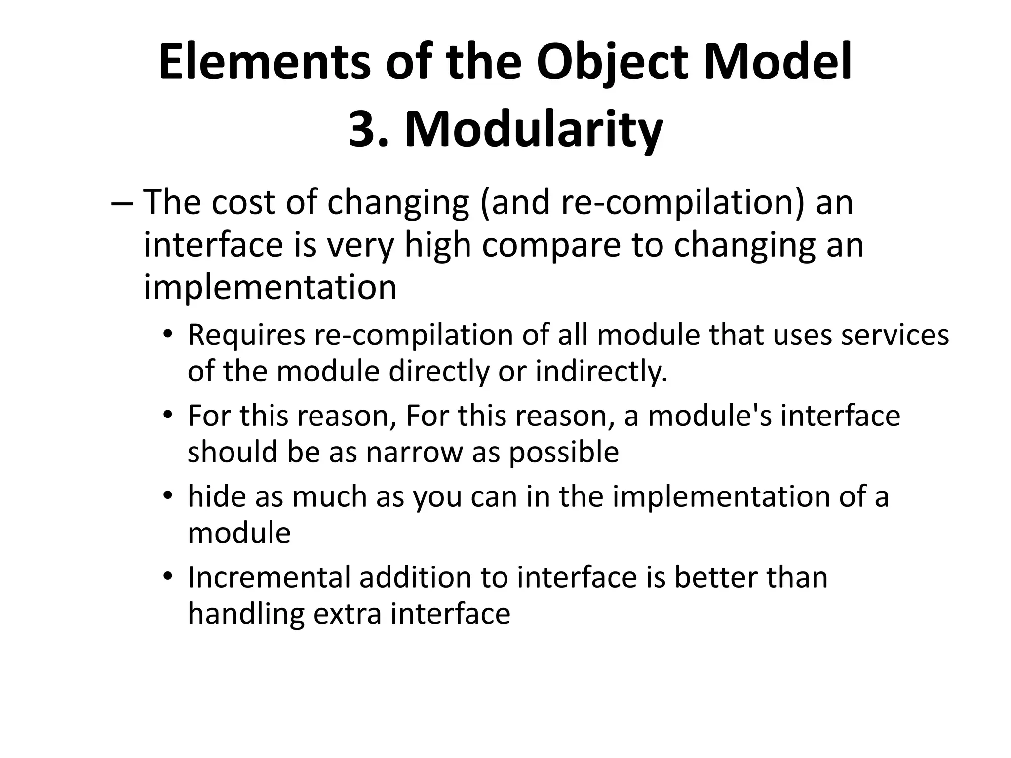 Elements of the Object Model
3. Modularity
– The cost of changing (and re-compilation) an
interface is very high compare to changing an
implementation
• Requires re-compilation of all module that uses services
of the module directly or indirectly.
• For this reason, For this reason, a module's interface
should be as narrow as possible
• hide as much as you can in the implementation of a
module
• Incremental addition to interface is better than
handling extra interface
 
