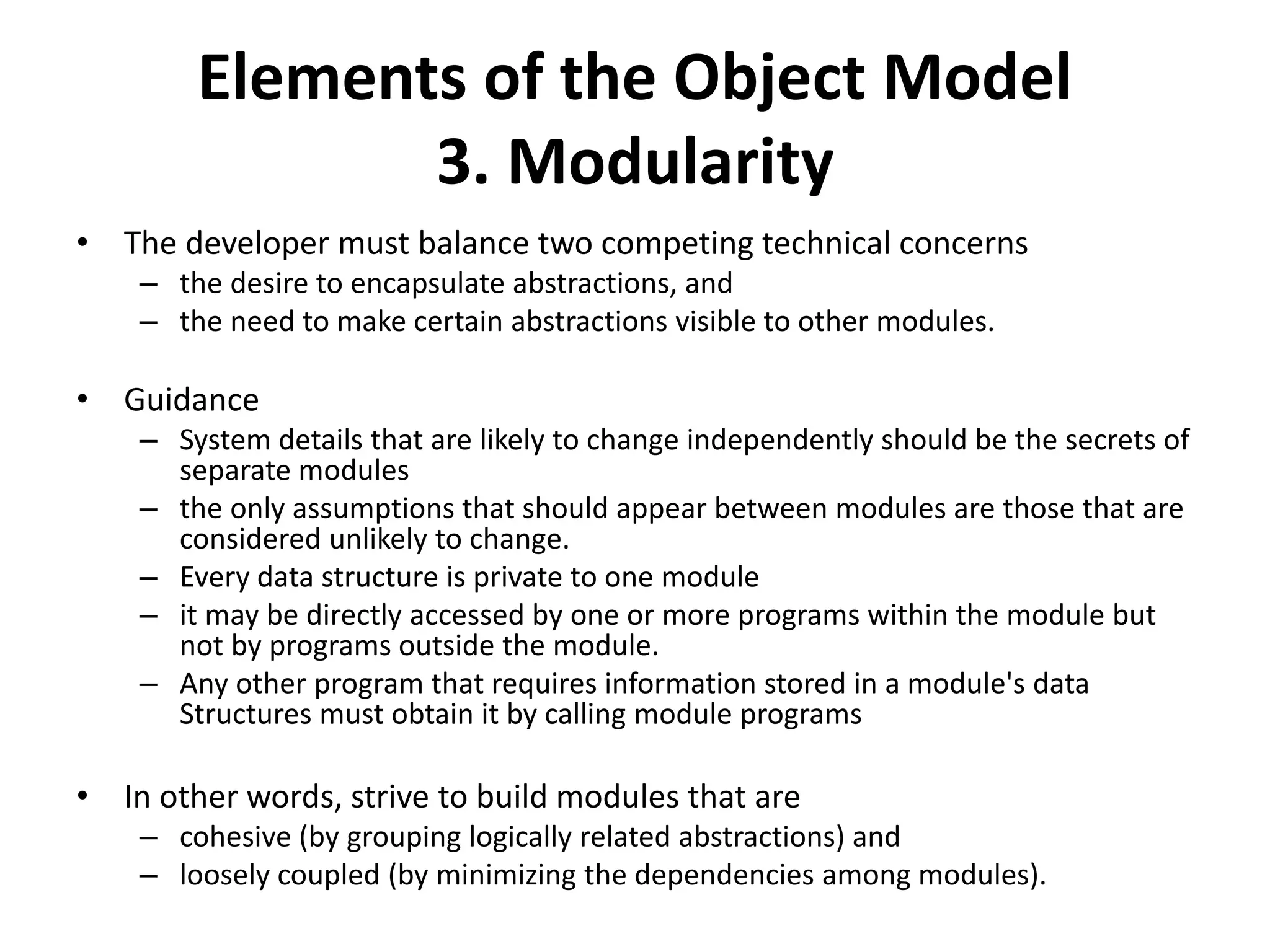 Elements of the Object Model
3. Modularity
• The developer must balance two competing technical concerns
– the desire to encapsulate abstractions, and
– the need to make certain abstractions visible to other modules.
• Guidance
– System details that are likely to change independently should be the secrets of
separate modules
– the only assumptions that should appear between modules are those that are
considered unlikely to change.
– Every data structure is private to one module
– it may be directly accessed by one or more programs within the module but
not by programs outside the module.
– Any other program that requires information stored in a module's data
Structures must obtain it by calling module programs
• In other words, strive to build modules that are
– cohesive (by grouping logically related abstractions) and
– loosely coupled (by minimizing the dependencies among modules).
 