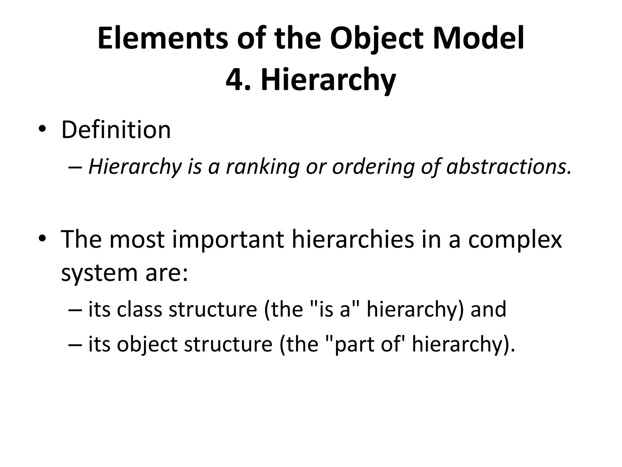 Elements of the Object Model
4. Hierarchy
• Definition
– Hierarchy is a ranking or ordering of abstractions.
• The most important hierarchies in a complex
system are:
– its class structure (the "is a" hierarchy) and
– its object structure (the "part of' hierarchy).
 