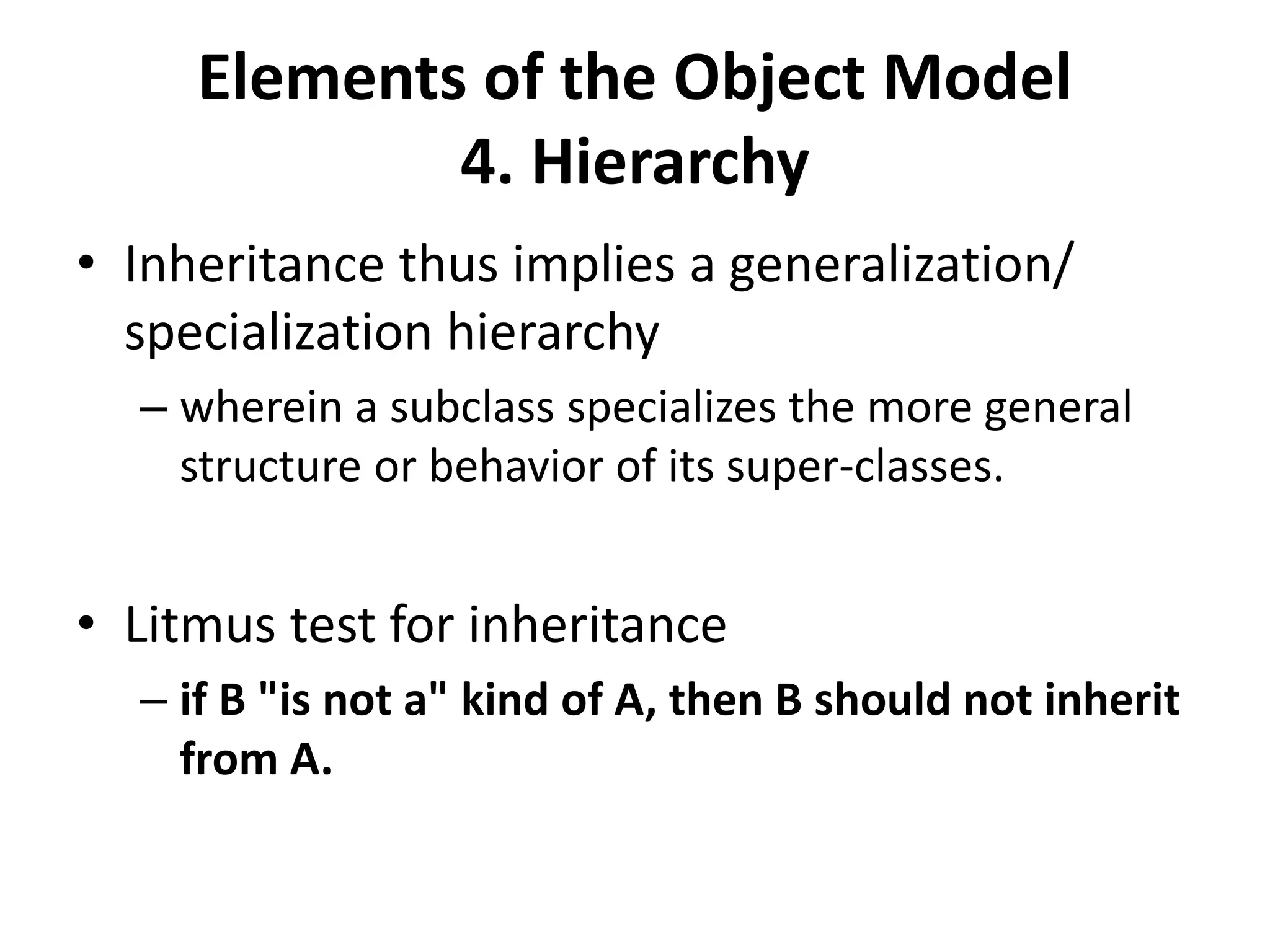 Elements of the Object Model
4. Hierarchy
• Inheritance thus implies a generalization/
specialization hierarchy
– wherein a subclass specializes the more general
structure or behavior of its super-classes.
• Litmus test for inheritance
– if B "is not a" kind of A, then B should not inherit
from A.
 