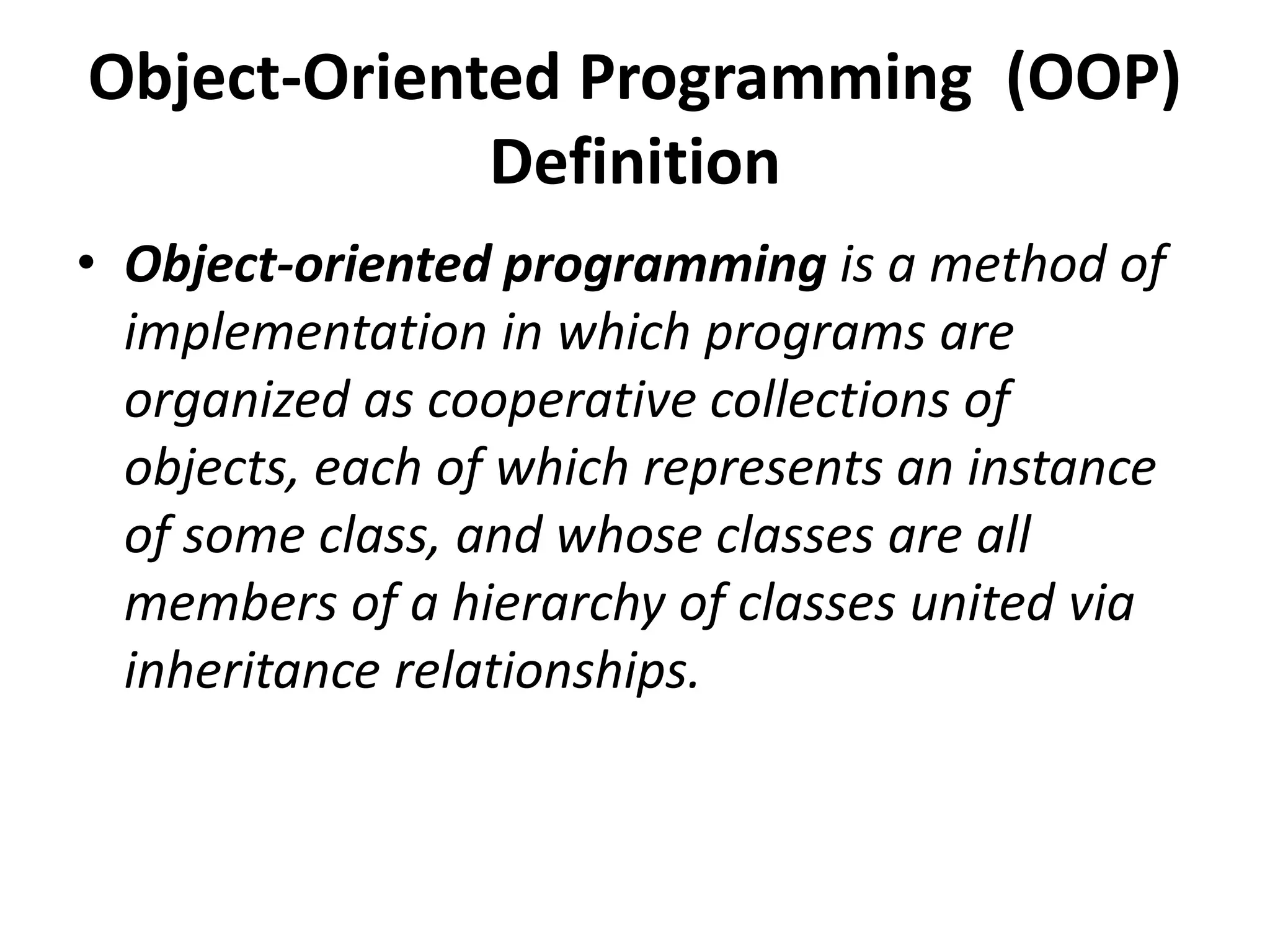 Object-Oriented Programming (OOP)
Definition
• Object-oriented programming is a method of
implementation in which programs are
organized as cooperative collections of
objects, each of which represents an instance
of some class, and whose classes are all
members of a hierarchy of classes united via
inheritance relationships.
 