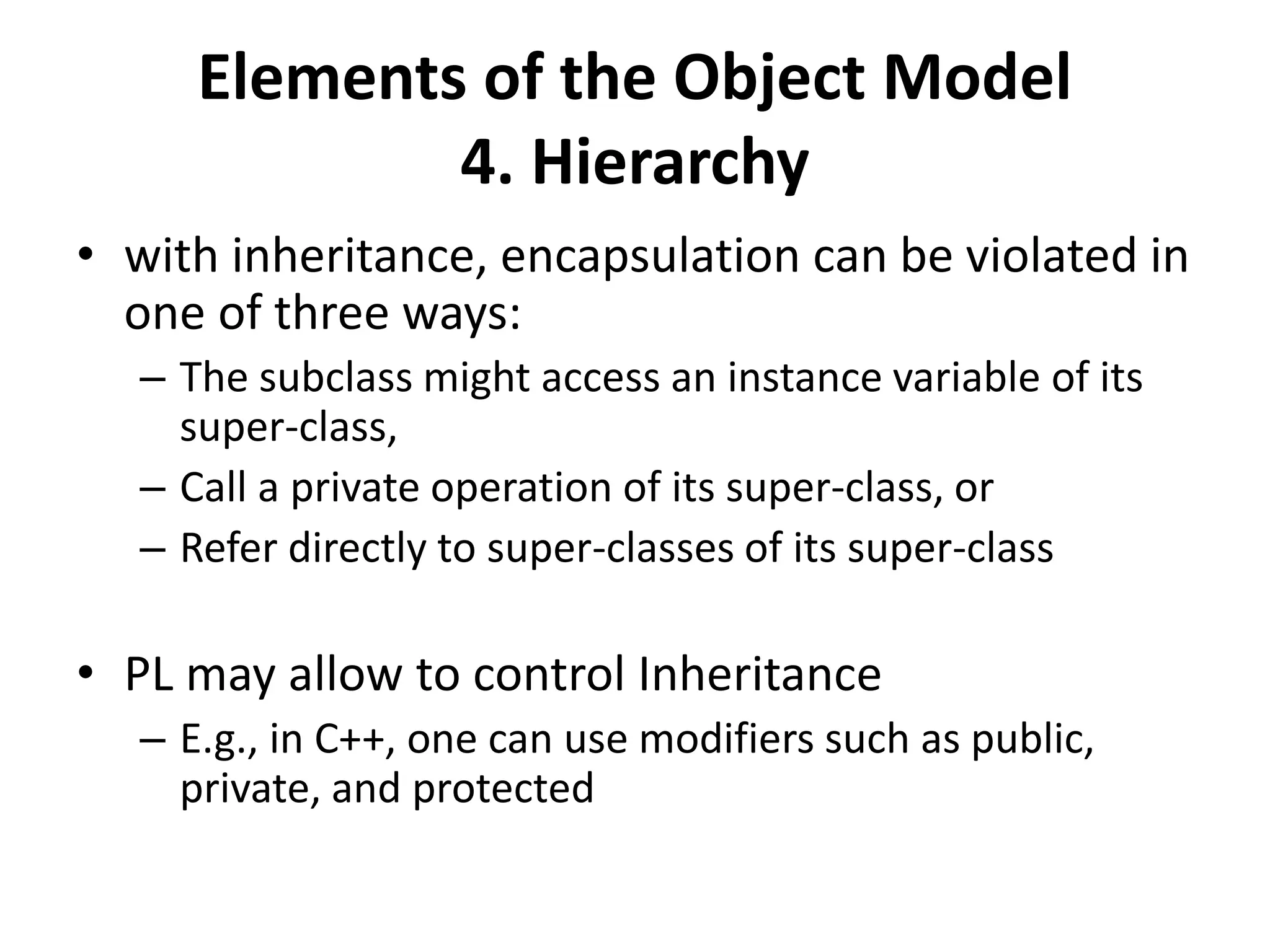 Elements of the Object Model
4. Hierarchy
• with inheritance, encapsulation can be violated in
one of three ways:
– The subclass might access an instance variable of its
super-class,
– Call a private operation of its super-class, or
– Refer directly to super-classes of its super-class
• PL may allow to control Inheritance
– E.g., in C++, one can use modifiers such as public,
private, and protected
 