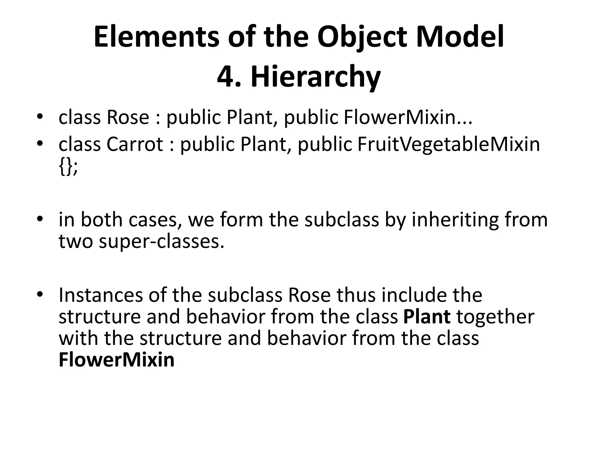Elements of the Object Model
4. Hierarchy
• class Rose : public Plant, public FlowerMixin...
• class Carrot : public Plant, public FruitVegetableMixin
{};
• in both cases, we form the subclass by inheriting from
two super-classes.
• Instances of the subclass Rose thus include the
structure and behavior from the class Plant together
with the structure and behavior from the class
FlowerMixin
 