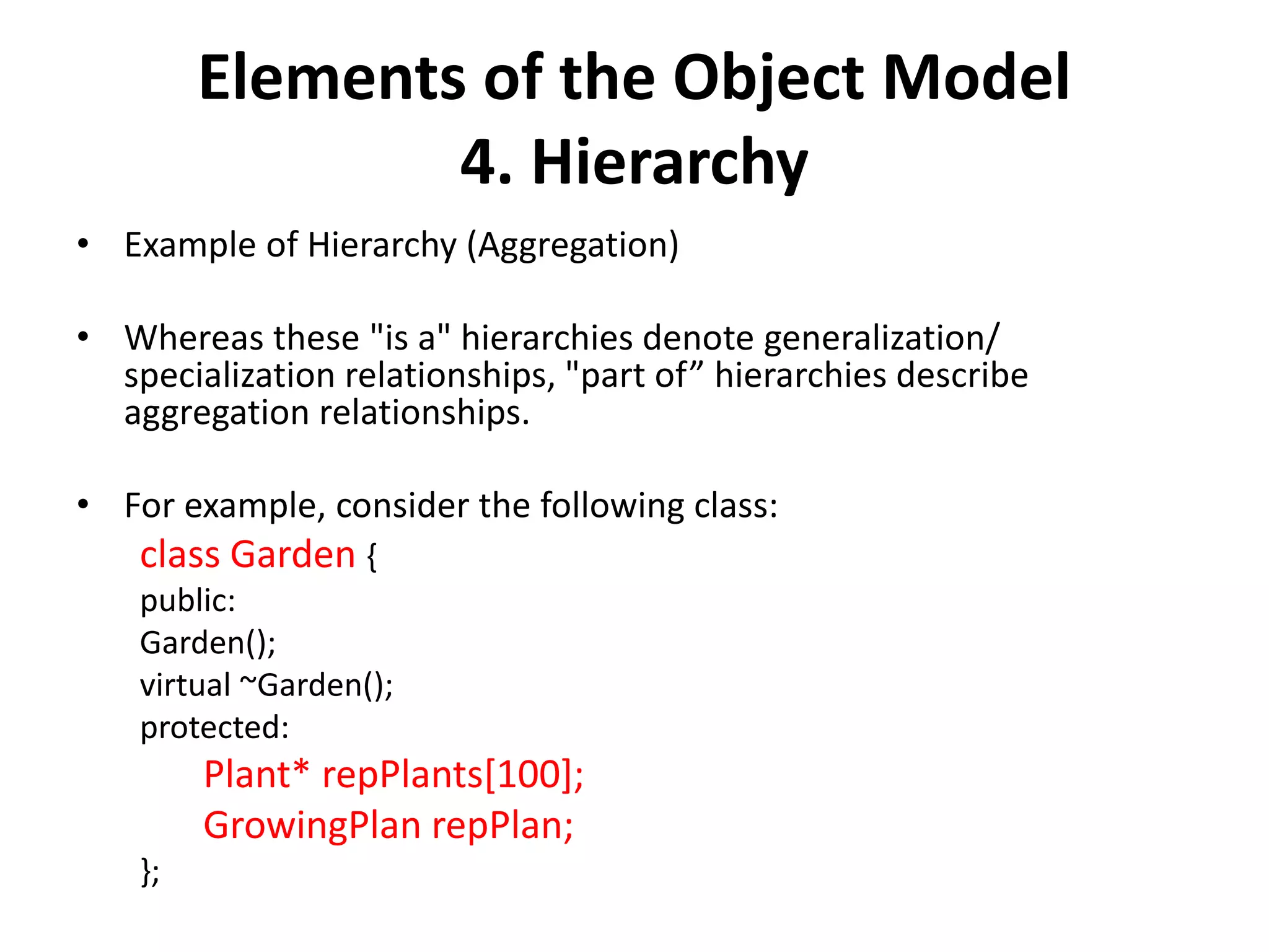 Elements of the Object Model
4. Hierarchy
• Example of Hierarchy (Aggregation)
• Whereas these "is a" hierarchies denote generalization/
specialization relationships, "part of” hierarchies describe
aggregation relationships.
• For example, consider the following class:
class Garden {
public:
Garden();
virtual ~Garden();
protected:
Plant* repPlants[100];
GrowingPlan repPlan;
};
 
