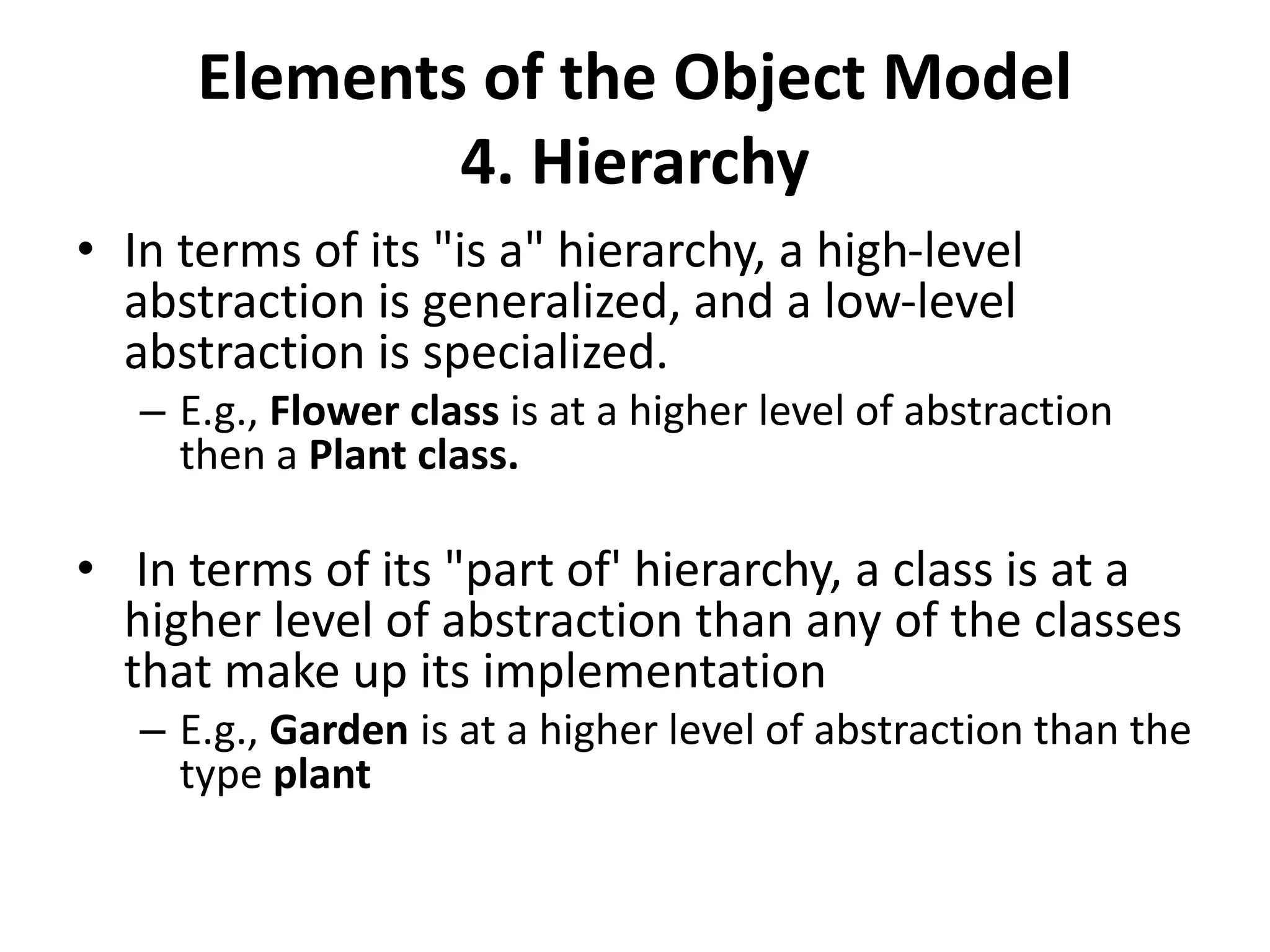 Elements of the Object Model
4. Hierarchy
• In terms of its "is a" hierarchy, a high-level
abstraction is generalized, and a low-level
abstraction is specialized.
– E.g., Flower class is at a higher level of abstraction
then a Plant class.
• In terms of its "part of' hierarchy, a class is at a
higher level of abstraction than any of the classes
that make up its implementation
– E.g., Garden is at a higher level of abstraction than the
type plant
 