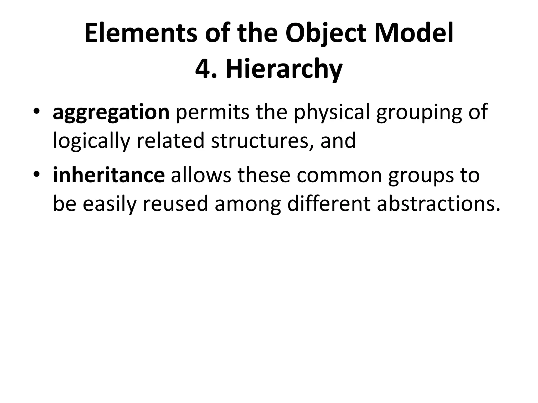 Elements of the Object Model
4. Hierarchy
• aggregation permits the physical grouping of
logically related structures, and
• inheritance allows these common groups to
be easily reused among different abstractions.
 