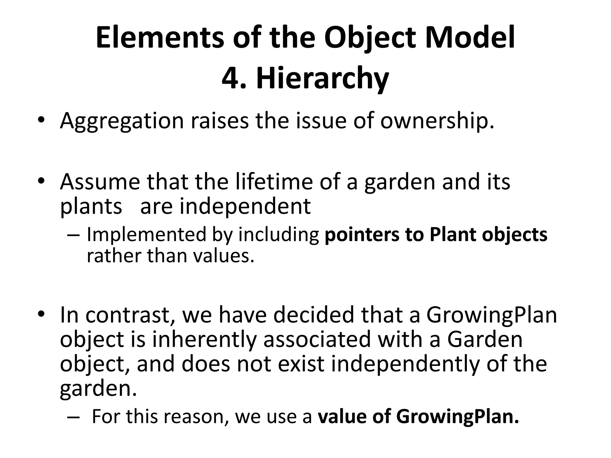 Elements of the Object Model
4. Hierarchy
• Aggregation raises the issue of ownership.
• Assume that the lifetime of a garden and its
plants are independent
– Implemented by including pointers to Plant objects
rather than values.
• In contrast, we have decided that a GrowingPlan
object is inherently associated with a Garden
object, and does not exist independently of the
garden.
– For this reason, we use a value of GrowingPlan.
 